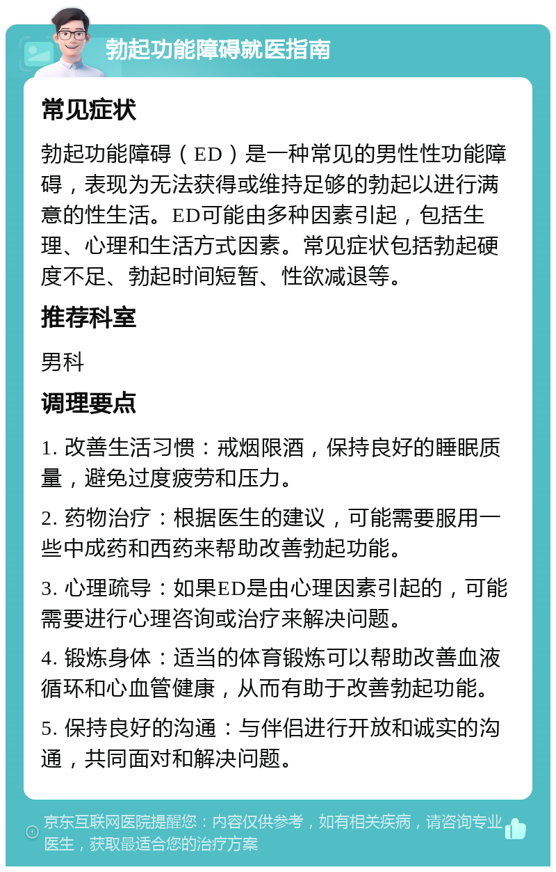 勃起功能障碍就医指南 常见症状 勃起功能障碍（ED）是一种常见的男性性功能障碍，表现为无法获得或维持足够的勃起以进行满意的性生活。ED可能由多种因素引起，包括生理、心理和生活方式因素。常见症状包括勃起硬度不足、勃起时间短暂、性欲减退等。 推荐科室 男科 调理要点 1. 改善生活习惯：戒烟限酒，保持良好的睡眠质量，避免过度疲劳和压力。 2. 药物治疗：根据医生的建议，可能需要服用一些中成药和西药来帮助改善勃起功能。 3. 心理疏导：如果ED是由心理因素引起的，可能需要进行心理咨询或治疗来解决问题。 4. 锻炼身体：适当的体育锻炼可以帮助改善血液循环和心血管健康，从而有助于改善勃起功能。 5. 保持良好的沟通：与伴侣进行开放和诚实的沟通，共同面对和解决问题。