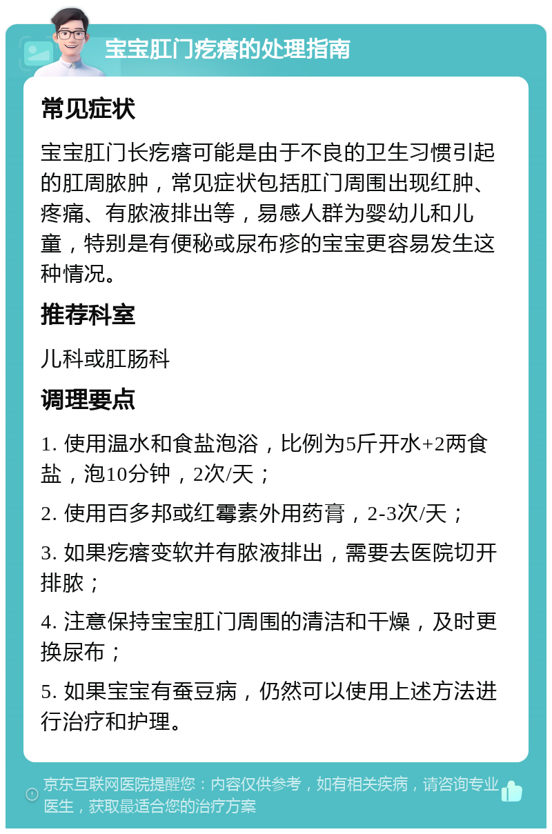 宝宝肛门疙瘩的处理指南 常见症状 宝宝肛门长疙瘩可能是由于不良的卫生习惯引起的肛周脓肿，常见症状包括肛门周围出现红肿、疼痛、有脓液排出等，易感人群为婴幼儿和儿童，特别是有便秘或尿布疹的宝宝更容易发生这种情况。 推荐科室 儿科或肛肠科 调理要点 1. 使用温水和食盐泡浴，比例为5斤开水+2两食盐，泡10分钟，2次/天； 2. 使用百多邦或红霉素外用药膏，2-3次/天； 3. 如果疙瘩变软并有脓液排出，需要去医院切开排脓； 4. 注意保持宝宝肛门周围的清洁和干燥，及时更换尿布； 5. 如果宝宝有蚕豆病，仍然可以使用上述方法进行治疗和护理。