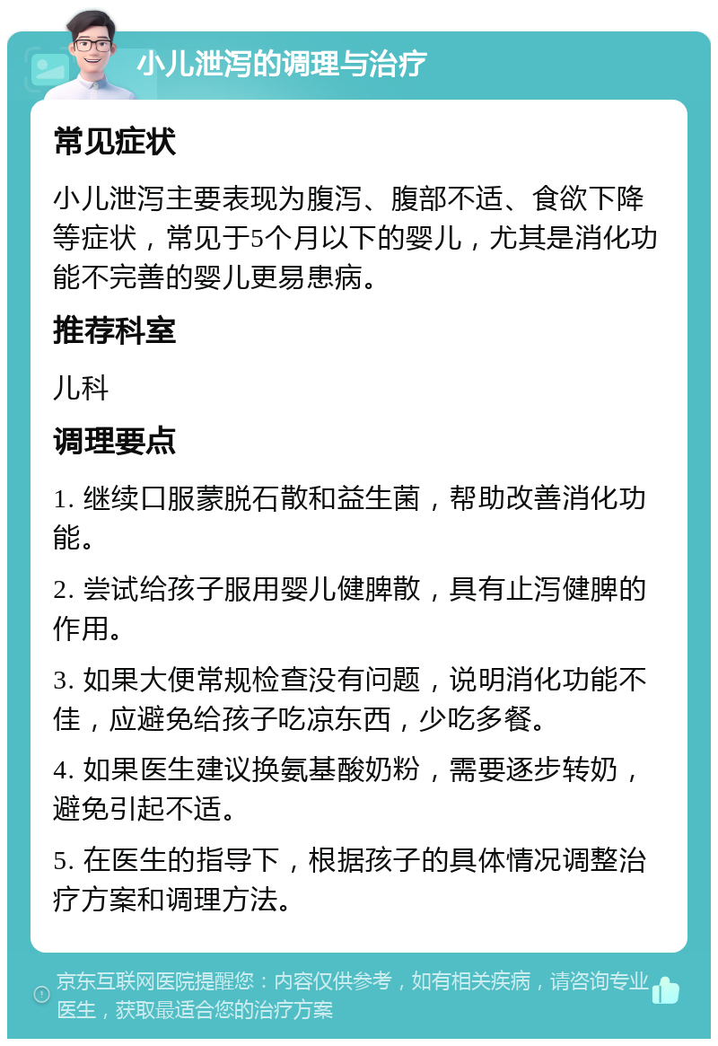 小儿泄泻的调理与治疗 常见症状 小儿泄泻主要表现为腹泻、腹部不适、食欲下降等症状，常见于5个月以下的婴儿，尤其是消化功能不完善的婴儿更易患病。 推荐科室 儿科 调理要点 1. 继续口服蒙脱石散和益生菌，帮助改善消化功能。 2. 尝试给孩子服用婴儿健脾散，具有止泻健脾的作用。 3. 如果大便常规检查没有问题，说明消化功能不佳，应避免给孩子吃凉东西，少吃多餐。 4. 如果医生建议换氨基酸奶粉，需要逐步转奶，避免引起不适。 5. 在医生的指导下，根据孩子的具体情况调整治疗方案和调理方法。