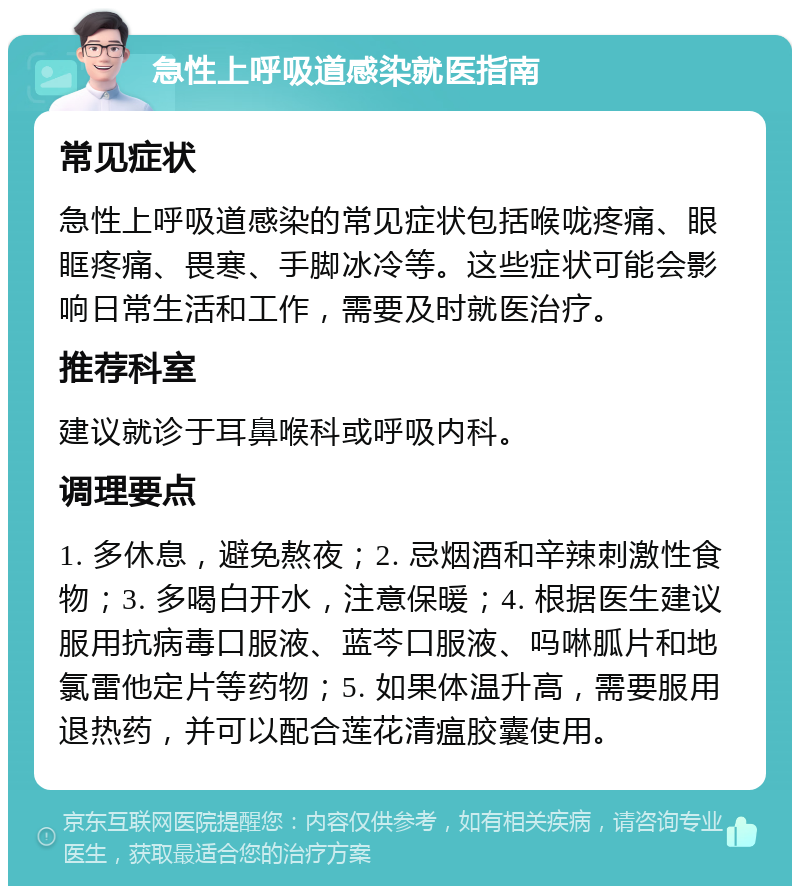 急性上呼吸道感染就医指南 常见症状 急性上呼吸道感染的常见症状包括喉咙疼痛、眼眶疼痛、畏寒、手脚冰冷等。这些症状可能会影响日常生活和工作，需要及时就医治疗。 推荐科室 建议就诊于耳鼻喉科或呼吸内科。 调理要点 1. 多休息，避免熬夜；2. 忌烟酒和辛辣刺激性食物；3. 多喝白开水，注意保暖；4. 根据医生建议服用抗病毒口服液、蓝芩口服液、吗啉胍片和地氯雷他定片等药物；5. 如果体温升高，需要服用退热药，并可以配合莲花清瘟胶囊使用。