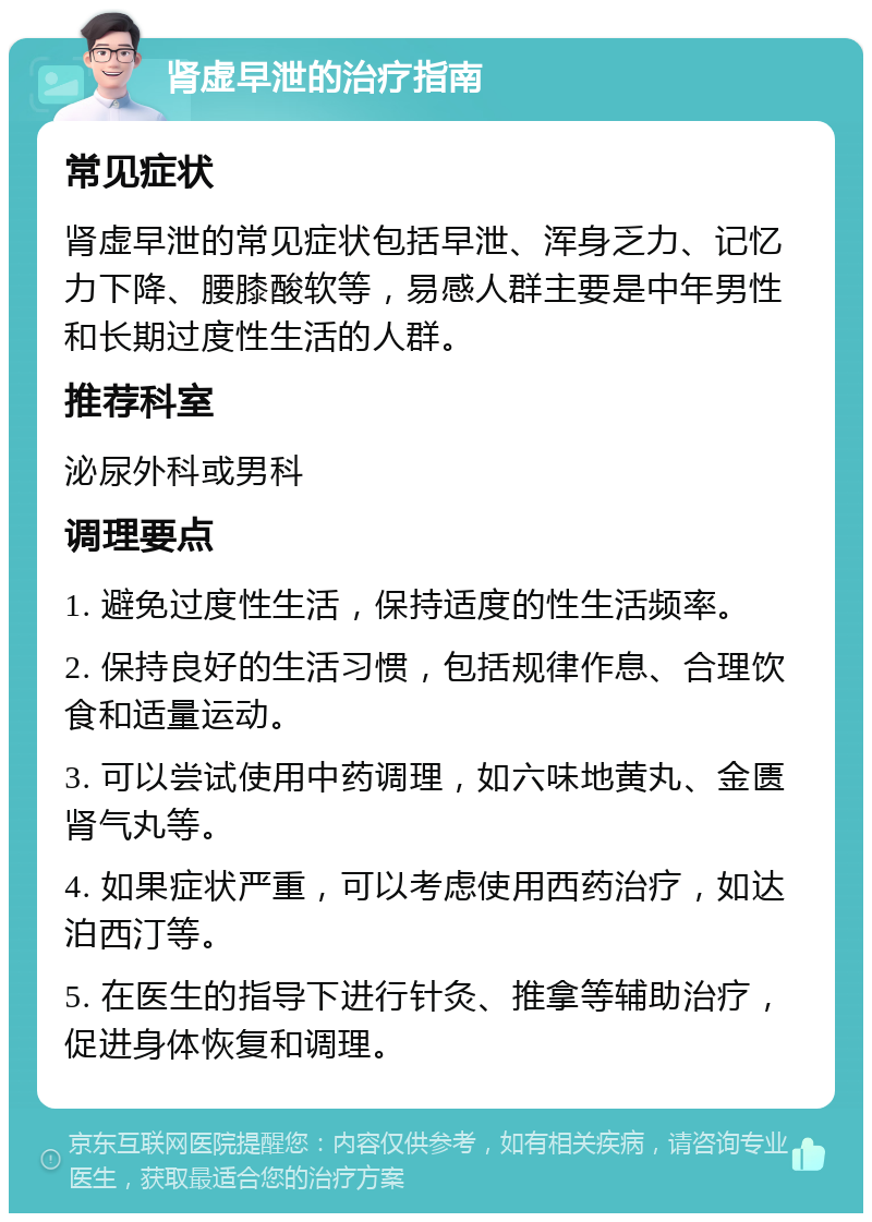 肾虚早泄的治疗指南 常见症状 肾虚早泄的常见症状包括早泄、浑身乏力、记忆力下降、腰膝酸软等，易感人群主要是中年男性和长期过度性生活的人群。 推荐科室 泌尿外科或男科 调理要点 1. 避免过度性生活，保持适度的性生活频率。 2. 保持良好的生活习惯，包括规律作息、合理饮食和适量运动。 3. 可以尝试使用中药调理，如六味地黄丸、金匮肾气丸等。 4. 如果症状严重，可以考虑使用西药治疗，如达泊西汀等。 5. 在医生的指导下进行针灸、推拿等辅助治疗，促进身体恢复和调理。