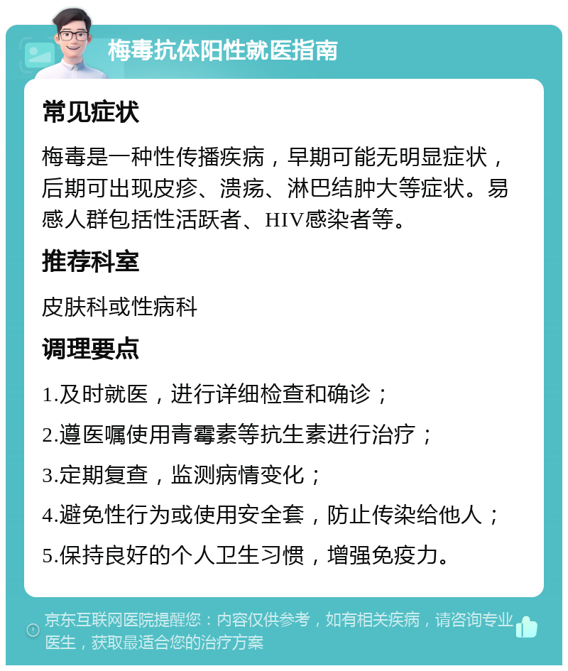 梅毒抗体阳性就医指南 常见症状 梅毒是一种性传播疾病，早期可能无明显症状，后期可出现皮疹、溃疡、淋巴结肿大等症状。易感人群包括性活跃者、HIV感染者等。 推荐科室 皮肤科或性病科 调理要点 1.及时就医，进行详细检查和确诊； 2.遵医嘱使用青霉素等抗生素进行治疗； 3.定期复查，监测病情变化； 4.避免性行为或使用安全套，防止传染给他人； 5.保持良好的个人卫生习惯，增强免疫力。