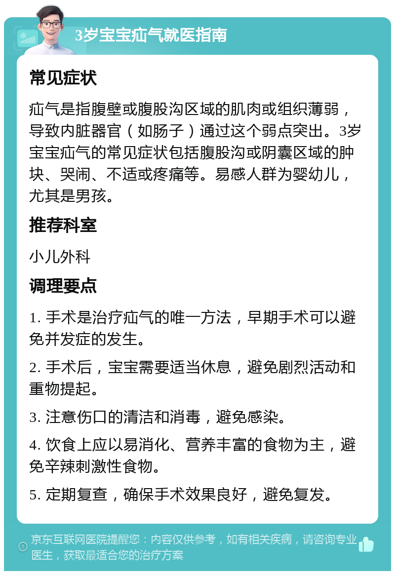 3岁宝宝疝气就医指南 常见症状 疝气是指腹壁或腹股沟区域的肌肉或组织薄弱，导致内脏器官（如肠子）通过这个弱点突出。3岁宝宝疝气的常见症状包括腹股沟或阴囊区域的肿块、哭闹、不适或疼痛等。易感人群为婴幼儿，尤其是男孩。 推荐科室 小儿外科 调理要点 1. 手术是治疗疝气的唯一方法，早期手术可以避免并发症的发生。 2. 手术后，宝宝需要适当休息，避免剧烈活动和重物提起。 3. 注意伤口的清洁和消毒，避免感染。 4. 饮食上应以易消化、营养丰富的食物为主，避免辛辣刺激性食物。 5. 定期复查，确保手术效果良好，避免复发。