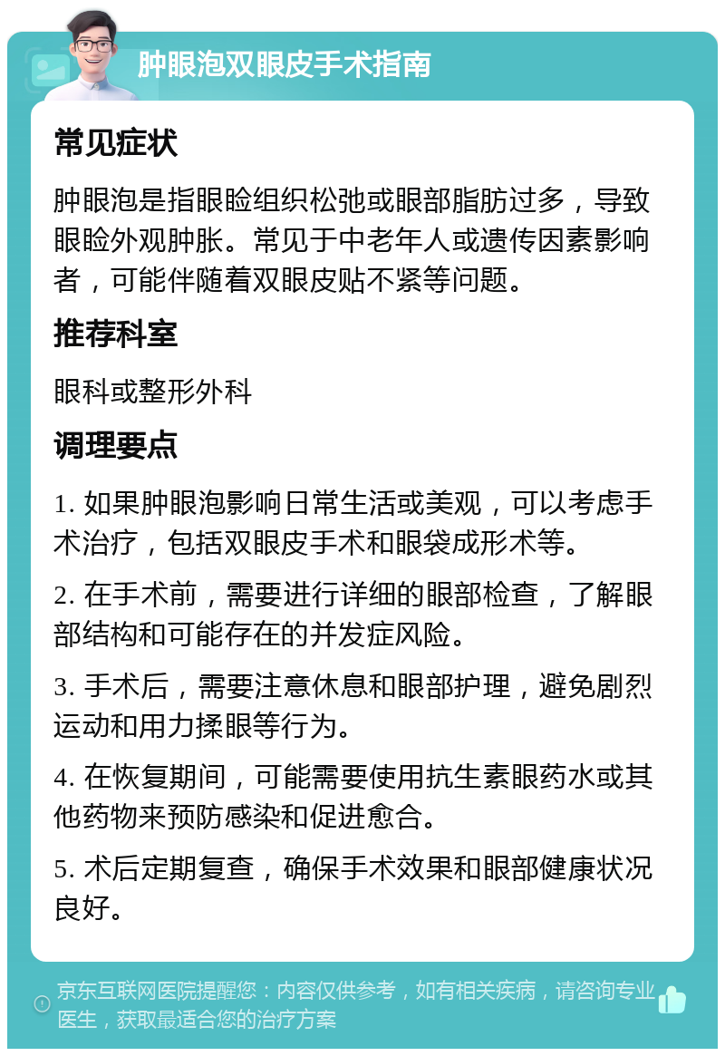 肿眼泡双眼皮手术指南 常见症状 肿眼泡是指眼睑组织松弛或眼部脂肪过多，导致眼睑外观肿胀。常见于中老年人或遗传因素影响者，可能伴随着双眼皮贴不紧等问题。 推荐科室 眼科或整形外科 调理要点 1. 如果肿眼泡影响日常生活或美观，可以考虑手术治疗，包括双眼皮手术和眼袋成形术等。 2. 在手术前，需要进行详细的眼部检查，了解眼部结构和可能存在的并发症风险。 3. 手术后，需要注意休息和眼部护理，避免剧烈运动和用力揉眼等行为。 4. 在恢复期间，可能需要使用抗生素眼药水或其他药物来预防感染和促进愈合。 5. 术后定期复查，确保手术效果和眼部健康状况良好。