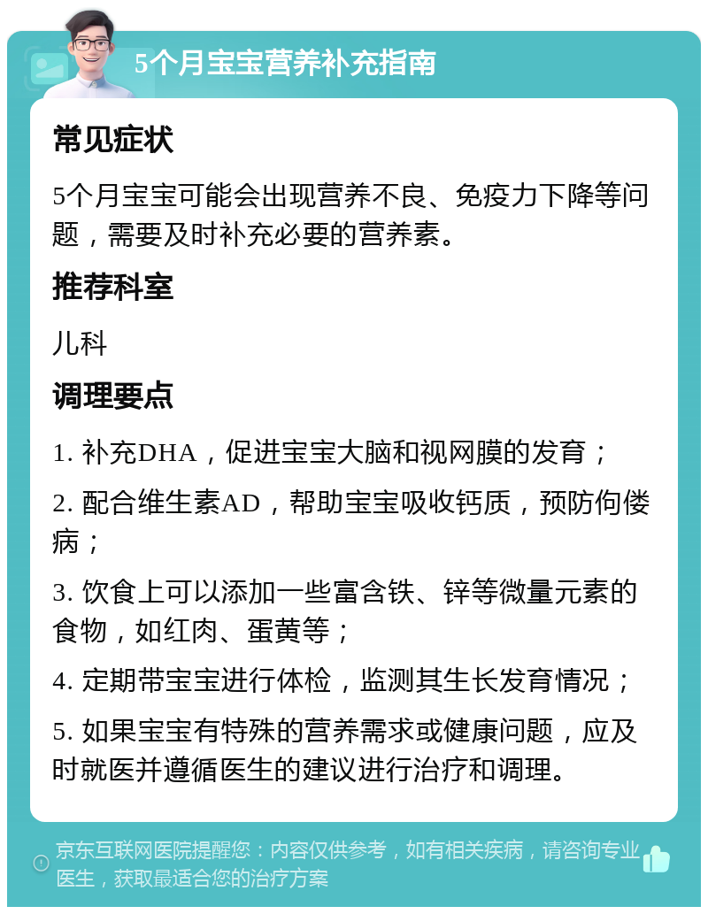 5个月宝宝营养补充指南 常见症状 5个月宝宝可能会出现营养不良、免疫力下降等问题，需要及时补充必要的营养素。 推荐科室 儿科 调理要点 1. 补充DHA，促进宝宝大脑和视网膜的发育； 2. 配合维生素AD，帮助宝宝吸收钙质，预防佝偻病； 3. 饮食上可以添加一些富含铁、锌等微量元素的食物，如红肉、蛋黄等； 4. 定期带宝宝进行体检，监测其生长发育情况； 5. 如果宝宝有特殊的营养需求或健康问题，应及时就医并遵循医生的建议进行治疗和调理。