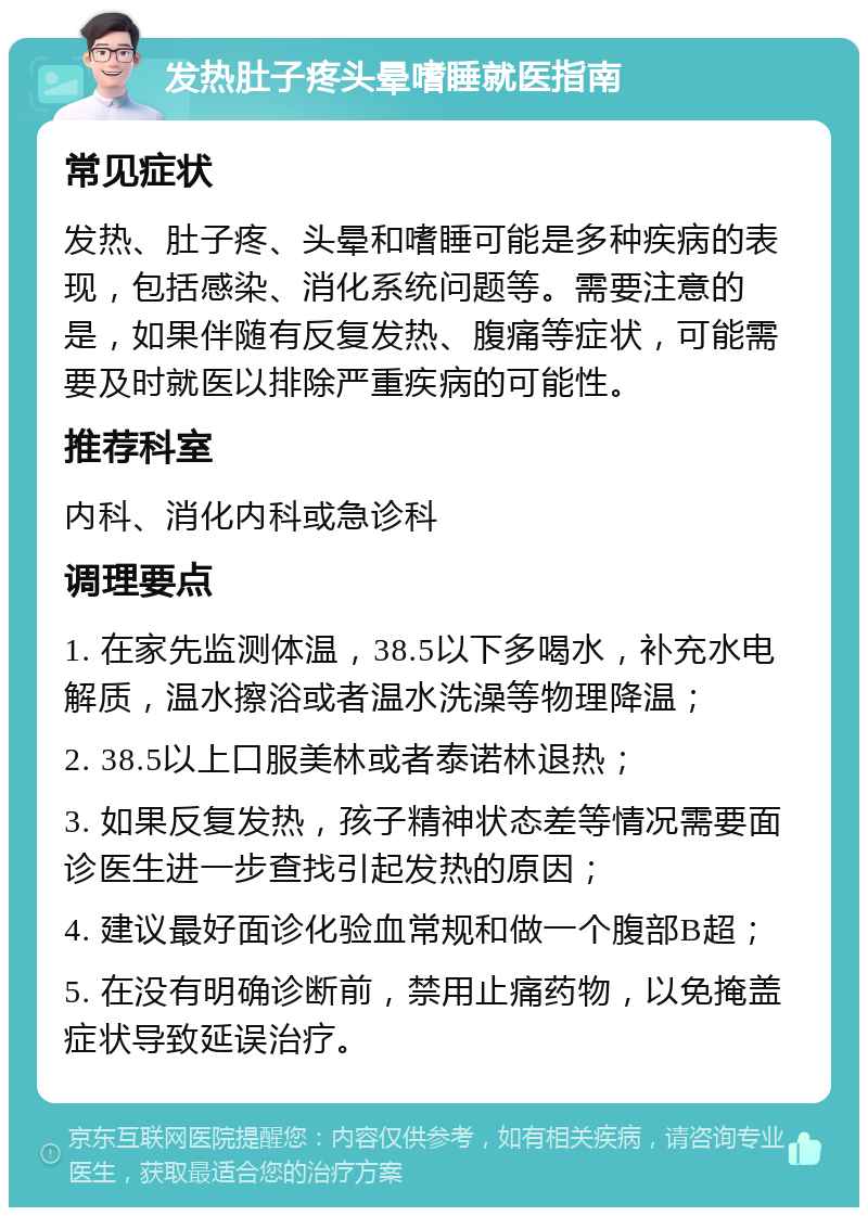 发热肚子疼头晕嗜睡就医指南 常见症状 发热、肚子疼、头晕和嗜睡可能是多种疾病的表现，包括感染、消化系统问题等。需要注意的是，如果伴随有反复发热、腹痛等症状，可能需要及时就医以排除严重疾病的可能性。 推荐科室 内科、消化内科或急诊科 调理要点 1. 在家先监测体温，38.5以下多喝水，补充水电解质，温水擦浴或者温水洗澡等物理降温； 2. 38.5以上口服美林或者泰诺林退热； 3. 如果反复发热，孩子精神状态差等情况需要面诊医生进一步查找引起发热的原因； 4. 建议最好面诊化验血常规和做一个腹部B超； 5. 在没有明确诊断前，禁用止痛药物，以免掩盖症状导致延误治疗。