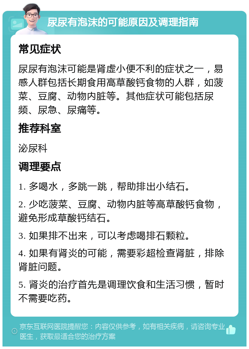 尿尿有泡沫的可能原因及调理指南 常见症状 尿尿有泡沫可能是肾虚小便不利的症状之一，易感人群包括长期食用高草酸钙食物的人群，如菠菜、豆腐、动物内脏等。其他症状可能包括尿频、尿急、尿痛等。 推荐科室 泌尿科 调理要点 1. 多喝水，多跳一跳，帮助排出小结石。 2. 少吃菠菜、豆腐、动物内脏等高草酸钙食物，避免形成草酸钙结石。 3. 如果排不出来，可以考虑喝排石颗粒。 4. 如果有肾炎的可能，需要彩超检查肾脏，排除肾脏问题。 5. 肾炎的治疗首先是调理饮食和生活习惯，暂时不需要吃药。