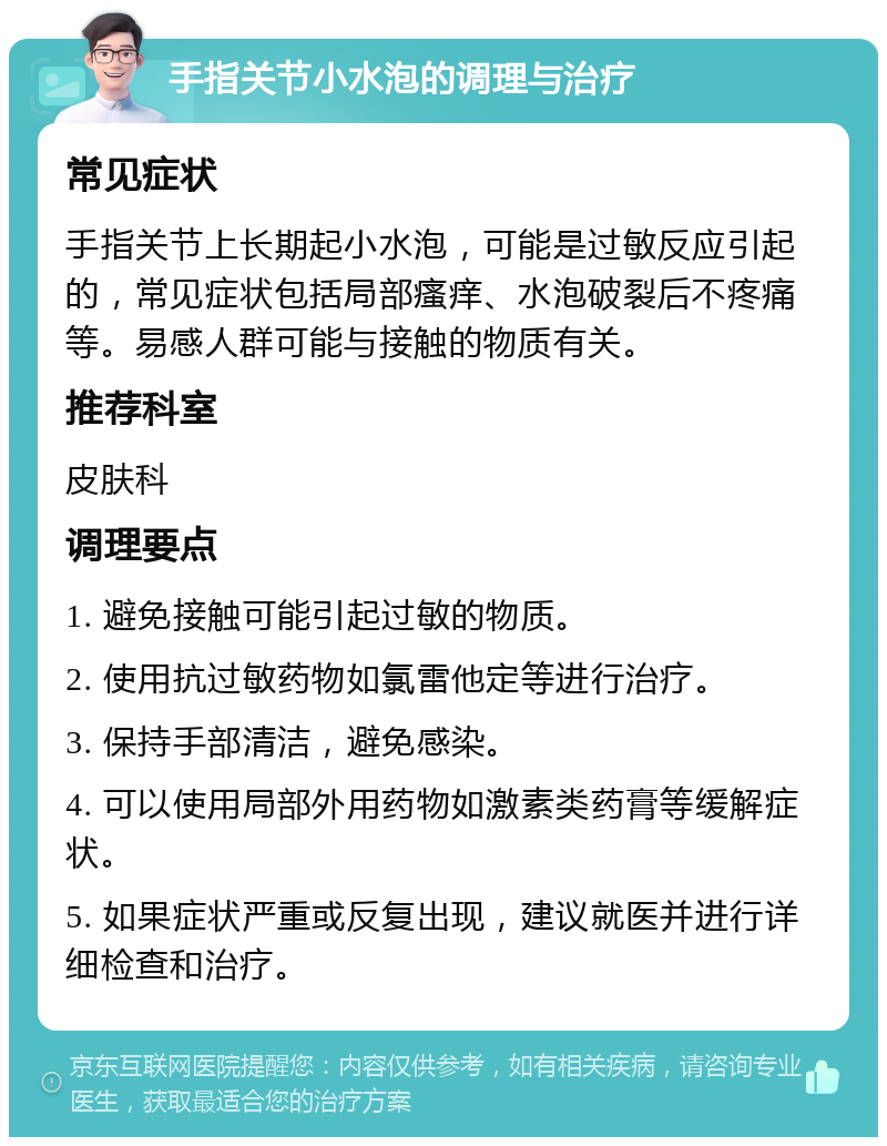 手指关节小水泡的调理与治疗 常见症状 手指关节上长期起小水泡，可能是过敏反应引起的，常见症状包括局部瘙痒、水泡破裂后不疼痛等。易感人群可能与接触的物质有关。 推荐科室 皮肤科 调理要点 1. 避免接触可能引起过敏的物质。 2. 使用抗过敏药物如氯雷他定等进行治疗。 3. 保持手部清洁，避免感染。 4. 可以使用局部外用药物如激素类药膏等缓解症状。 5. 如果症状严重或反复出现，建议就医并进行详细检查和治疗。