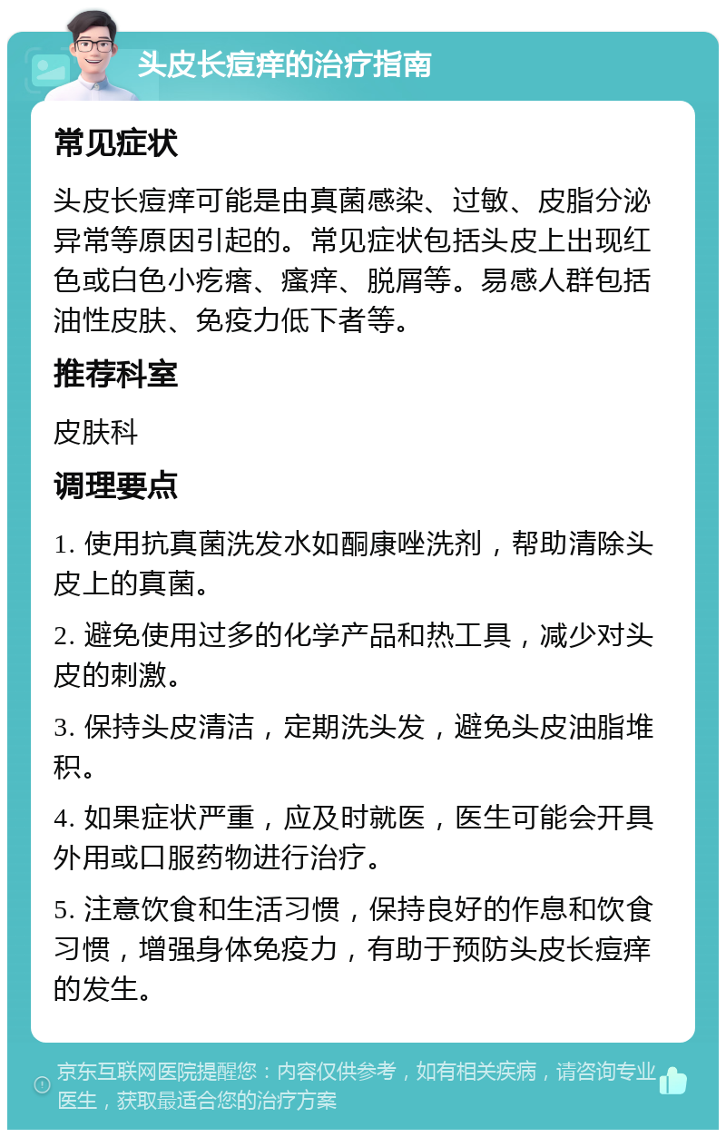 头皮长痘痒的治疗指南 常见症状 头皮长痘痒可能是由真菌感染、过敏、皮脂分泌异常等原因引起的。常见症状包括头皮上出现红色或白色小疙瘩、瘙痒、脱屑等。易感人群包括油性皮肤、免疫力低下者等。 推荐科室 皮肤科 调理要点 1. 使用抗真菌洗发水如酮康唑洗剂，帮助清除头皮上的真菌。 2. 避免使用过多的化学产品和热工具，减少对头皮的刺激。 3. 保持头皮清洁，定期洗头发，避免头皮油脂堆积。 4. 如果症状严重，应及时就医，医生可能会开具外用或口服药物进行治疗。 5. 注意饮食和生活习惯，保持良好的作息和饮食习惯，增强身体免疫力，有助于预防头皮长痘痒的发生。