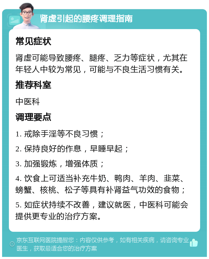 肾虚引起的腰疼调理指南 常见症状 肾虚可能导致腰疼、腿疼、乏力等症状，尤其在年轻人中较为常见，可能与不良生活习惯有关。 推荐科室 中医科 调理要点 1. 戒除手淫等不良习惯； 2. 保持良好的作息，早睡早起； 3. 加强锻炼，增强体质； 4. 饮食上可适当补充牛奶、鸭肉、羊肉、韭菜、螃蟹、核桃、松子等具有补肾益气功效的食物； 5. 如症状持续不改善，建议就医，中医科可能会提供更专业的治疗方案。