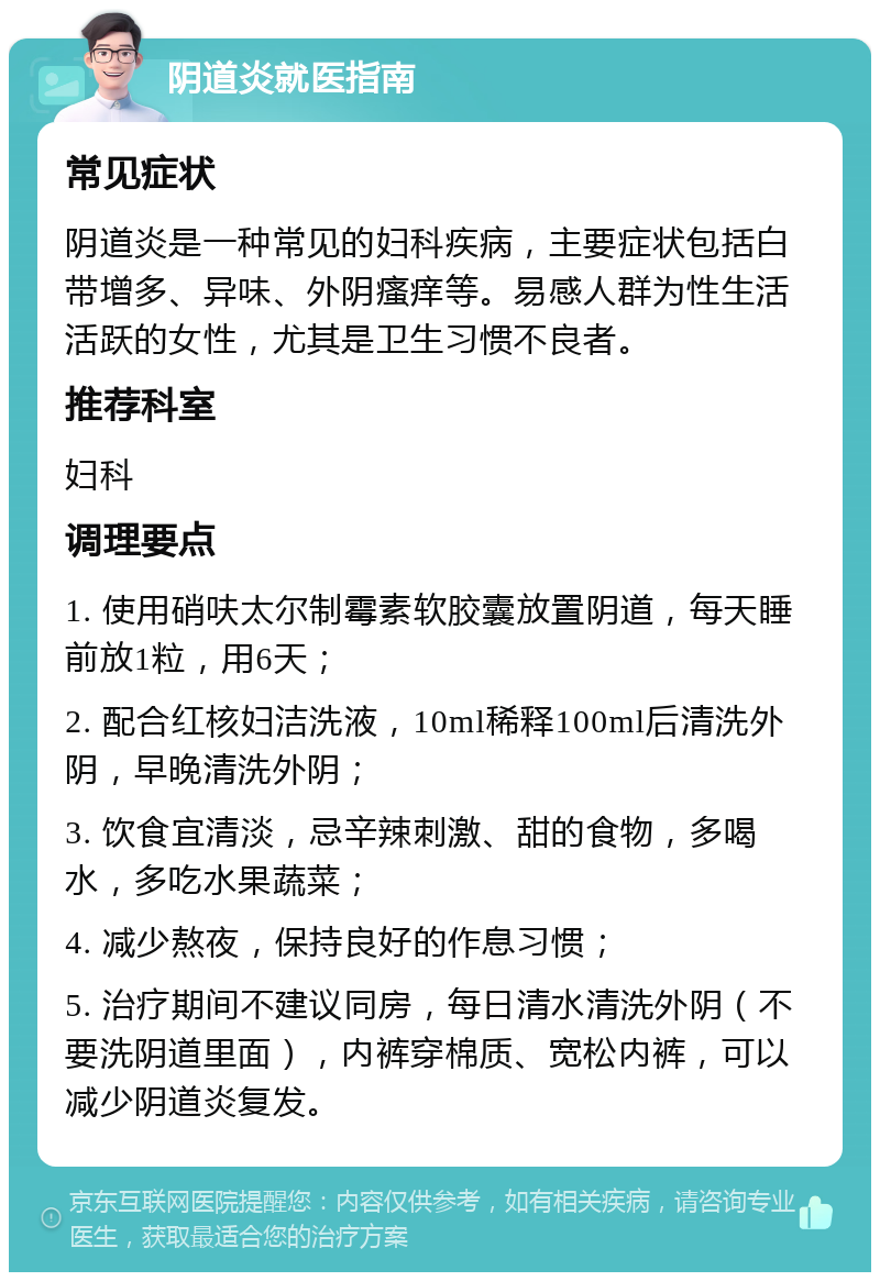 阴道炎就医指南 常见症状 阴道炎是一种常见的妇科疾病，主要症状包括白带增多、异味、外阴瘙痒等。易感人群为性生活活跃的女性，尤其是卫生习惯不良者。 推荐科室 妇科 调理要点 1. 使用硝呋太尔制霉素软胶囊放置阴道，每天睡前放1粒，用6天； 2. 配合红核妇洁洗液，10ml稀释100ml后清洗外阴，早晚清洗外阴； 3. 饮食宜清淡，忌辛辣刺激、甜的食物，多喝水，多吃水果蔬菜； 4. 减少熬夜，保持良好的作息习惯； 5. 治疗期间不建议同房，每日清水清洗外阴（不要洗阴道里面），内裤穿棉质、宽松内裤，可以减少阴道炎复发。