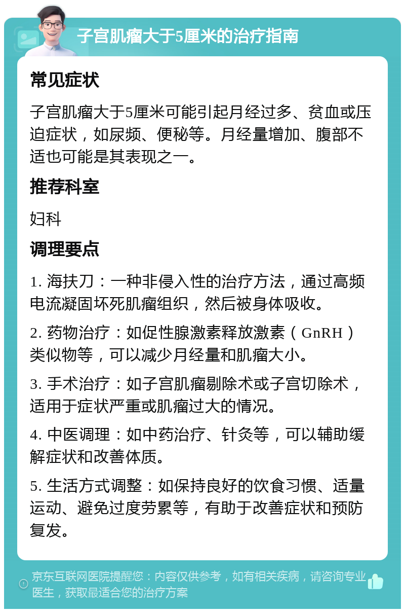 子宫肌瘤大于5厘米的治疗指南 常见症状 子宫肌瘤大于5厘米可能引起月经过多、贫血或压迫症状，如尿频、便秘等。月经量增加、腹部不适也可能是其表现之一。 推荐科室 妇科 调理要点 1. 海扶刀：一种非侵入性的治疗方法，通过高频电流凝固坏死肌瘤组织，然后被身体吸收。 2. 药物治疗：如促性腺激素释放激素（GnRH）类似物等，可以减少月经量和肌瘤大小。 3. 手术治疗：如子宫肌瘤剔除术或子宫切除术，适用于症状严重或肌瘤过大的情况。 4. 中医调理：如中药治疗、针灸等，可以辅助缓解症状和改善体质。 5. 生活方式调整：如保持良好的饮食习惯、适量运动、避免过度劳累等，有助于改善症状和预防复发。