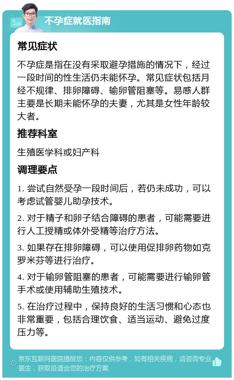 不孕症就医指南 常见症状 不孕症是指在没有采取避孕措施的情况下，经过一段时间的性生活仍未能怀孕。常见症状包括月经不规律、排卵障碍、输卵管阻塞等。易感人群主要是长期未能怀孕的夫妻，尤其是女性年龄较大者。 推荐科室 生殖医学科或妇产科 调理要点 1. 尝试自然受孕一段时间后，若仍未成功，可以考虑试管婴儿助孕技术。 2. 对于精子和卵子结合障碍的患者，可能需要进行人工授精或体外受精等治疗方法。 3. 如果存在排卵障碍，可以使用促排卵药物如克罗米芬等进行治疗。 4. 对于输卵管阻塞的患者，可能需要进行输卵管手术或使用辅助生殖技术。 5. 在治疗过程中，保持良好的生活习惯和心态也非常重要，包括合理饮食、适当运动、避免过度压力等。