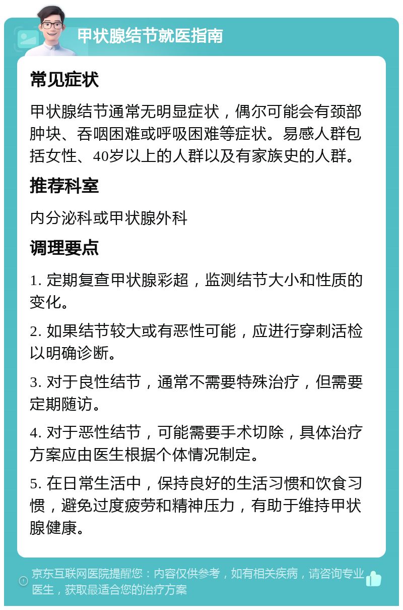 甲状腺结节就医指南 常见症状 甲状腺结节通常无明显症状，偶尔可能会有颈部肿块、吞咽困难或呼吸困难等症状。易感人群包括女性、40岁以上的人群以及有家族史的人群。 推荐科室 内分泌科或甲状腺外科 调理要点 1. 定期复查甲状腺彩超，监测结节大小和性质的变化。 2. 如果结节较大或有恶性可能，应进行穿刺活检以明确诊断。 3. 对于良性结节，通常不需要特殊治疗，但需要定期随访。 4. 对于恶性结节，可能需要手术切除，具体治疗方案应由医生根据个体情况制定。 5. 在日常生活中，保持良好的生活习惯和饮食习惯，避免过度疲劳和精神压力，有助于维持甲状腺健康。