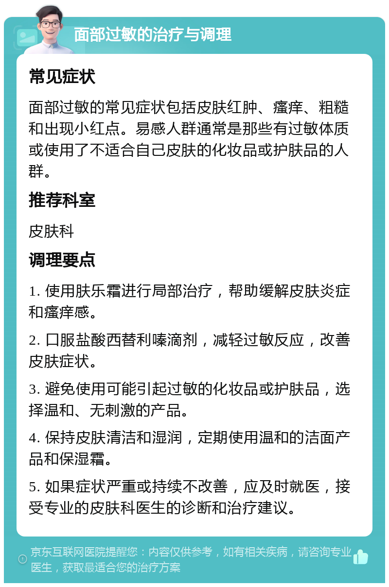 面部过敏的治疗与调理 常见症状 面部过敏的常见症状包括皮肤红肿、瘙痒、粗糙和出现小红点。易感人群通常是那些有过敏体质或使用了不适合自己皮肤的化妆品或护肤品的人群。 推荐科室 皮肤科 调理要点 1. 使用肤乐霜进行局部治疗，帮助缓解皮肤炎症和瘙痒感。 2. 口服盐酸西替利嗪滴剂，减轻过敏反应，改善皮肤症状。 3. 避免使用可能引起过敏的化妆品或护肤品，选择温和、无刺激的产品。 4. 保持皮肤清洁和湿润，定期使用温和的洁面产品和保湿霜。 5. 如果症状严重或持续不改善，应及时就医，接受专业的皮肤科医生的诊断和治疗建议。