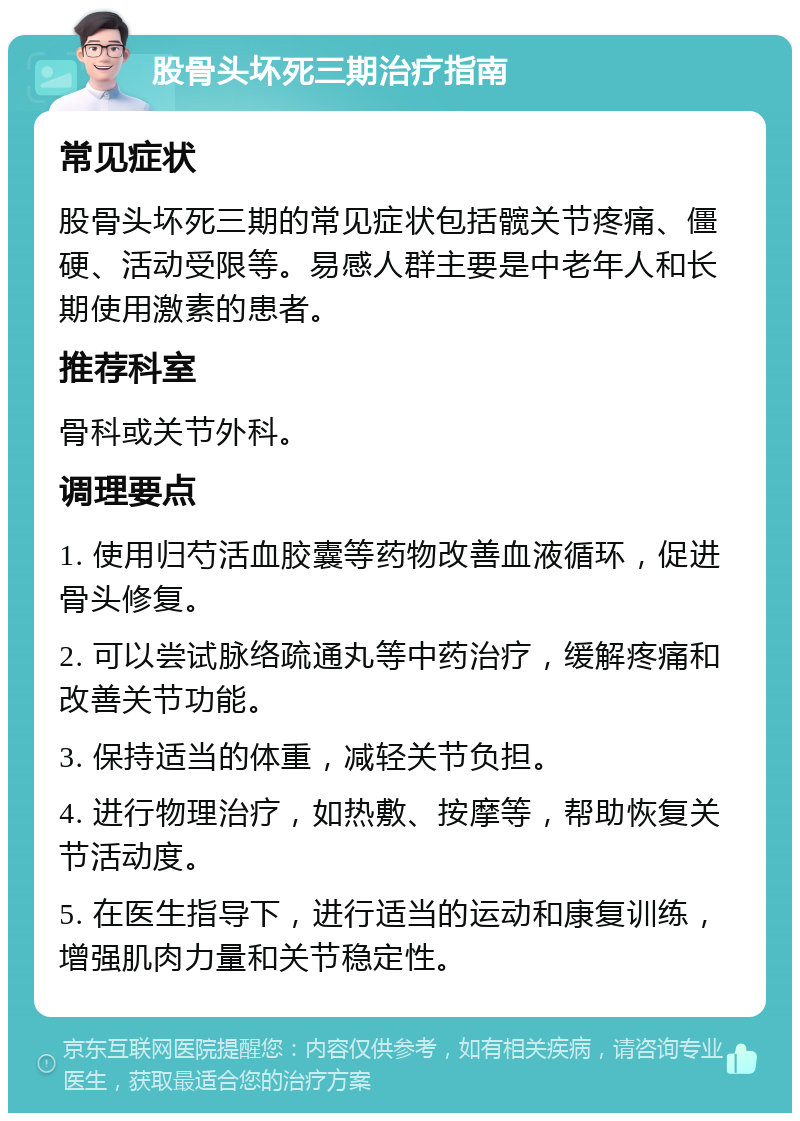 股骨头坏死三期治疗指南 常见症状 股骨头坏死三期的常见症状包括髋关节疼痛、僵硬、活动受限等。易感人群主要是中老年人和长期使用激素的患者。 推荐科室 骨科或关节外科。 调理要点 1. 使用归芍活血胶囊等药物改善血液循环，促进骨头修复。 2. 可以尝试脉络疏通丸等中药治疗，缓解疼痛和改善关节功能。 3. 保持适当的体重，减轻关节负担。 4. 进行物理治疗，如热敷、按摩等，帮助恢复关节活动度。 5. 在医生指导下，进行适当的运动和康复训练，增强肌肉力量和关节稳定性。