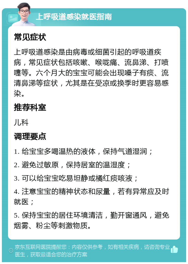 上呼吸道感染就医指南 常见症状 上呼吸道感染是由病毒或细菌引起的呼吸道疾病，常见症状包括咳嗽、喉咙痛、流鼻涕、打喷嚏等。六个月大的宝宝可能会出现嗓子有痰、流清鼻涕等症状，尤其是在受凉或换季时更容易感染。 推荐科室 儿科 调理要点 1. 给宝宝多喝温热的液体，保持气道湿润； 2. 避免过敏原，保持居室的温湿度； 3. 可以给宝宝吃易坦静或橘红痰咳液； 4. 注意宝宝的精神状态和尿量，若有异常应及时就医； 5. 保持宝宝的居住环境清洁，勤开窗通风，避免烟雾、粉尘等刺激物质。