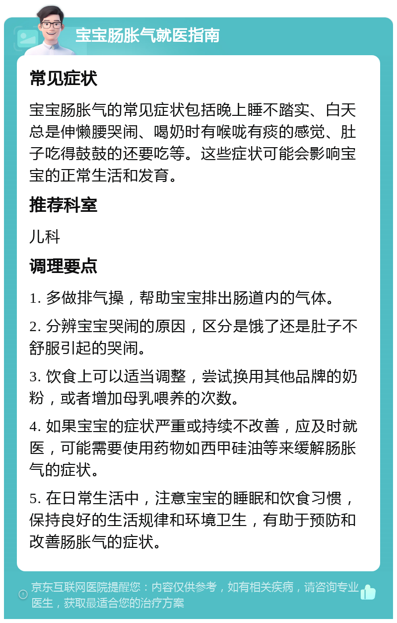 宝宝肠胀气就医指南 常见症状 宝宝肠胀气的常见症状包括晚上睡不踏实、白天总是伸懒腰哭闹、喝奶时有喉咙有痰的感觉、肚子吃得鼓鼓的还要吃等。这些症状可能会影响宝宝的正常生活和发育。 推荐科室 儿科 调理要点 1. 多做排气操，帮助宝宝排出肠道内的气体。 2. 分辨宝宝哭闹的原因，区分是饿了还是肚子不舒服引起的哭闹。 3. 饮食上可以适当调整，尝试换用其他品牌的奶粉，或者增加母乳喂养的次数。 4. 如果宝宝的症状严重或持续不改善，应及时就医，可能需要使用药物如西甲硅油等来缓解肠胀气的症状。 5. 在日常生活中，注意宝宝的睡眠和饮食习惯，保持良好的生活规律和环境卫生，有助于预防和改善肠胀气的症状。