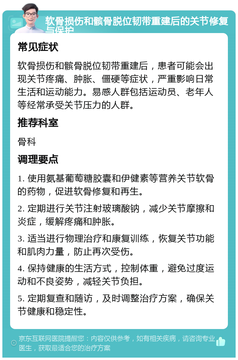 软骨损伤和髌骨脱位韧带重建后的关节修复与保护 常见症状 软骨损伤和髌骨脱位韧带重建后，患者可能会出现关节疼痛、肿胀、僵硬等症状，严重影响日常生活和运动能力。易感人群包括运动员、老年人等经常承受关节压力的人群。 推荐科室 骨科 调理要点 1. 使用氨基葡萄糖胶囊和伊健素等营养关节软骨的药物，促进软骨修复和再生。 2. 定期进行关节注射玻璃酸钠，减少关节摩擦和炎症，缓解疼痛和肿胀。 3. 适当进行物理治疗和康复训练，恢复关节功能和肌肉力量，防止再次受伤。 4. 保持健康的生活方式，控制体重，避免过度运动和不良姿势，减轻关节负担。 5. 定期复查和随访，及时调整治疗方案，确保关节健康和稳定性。