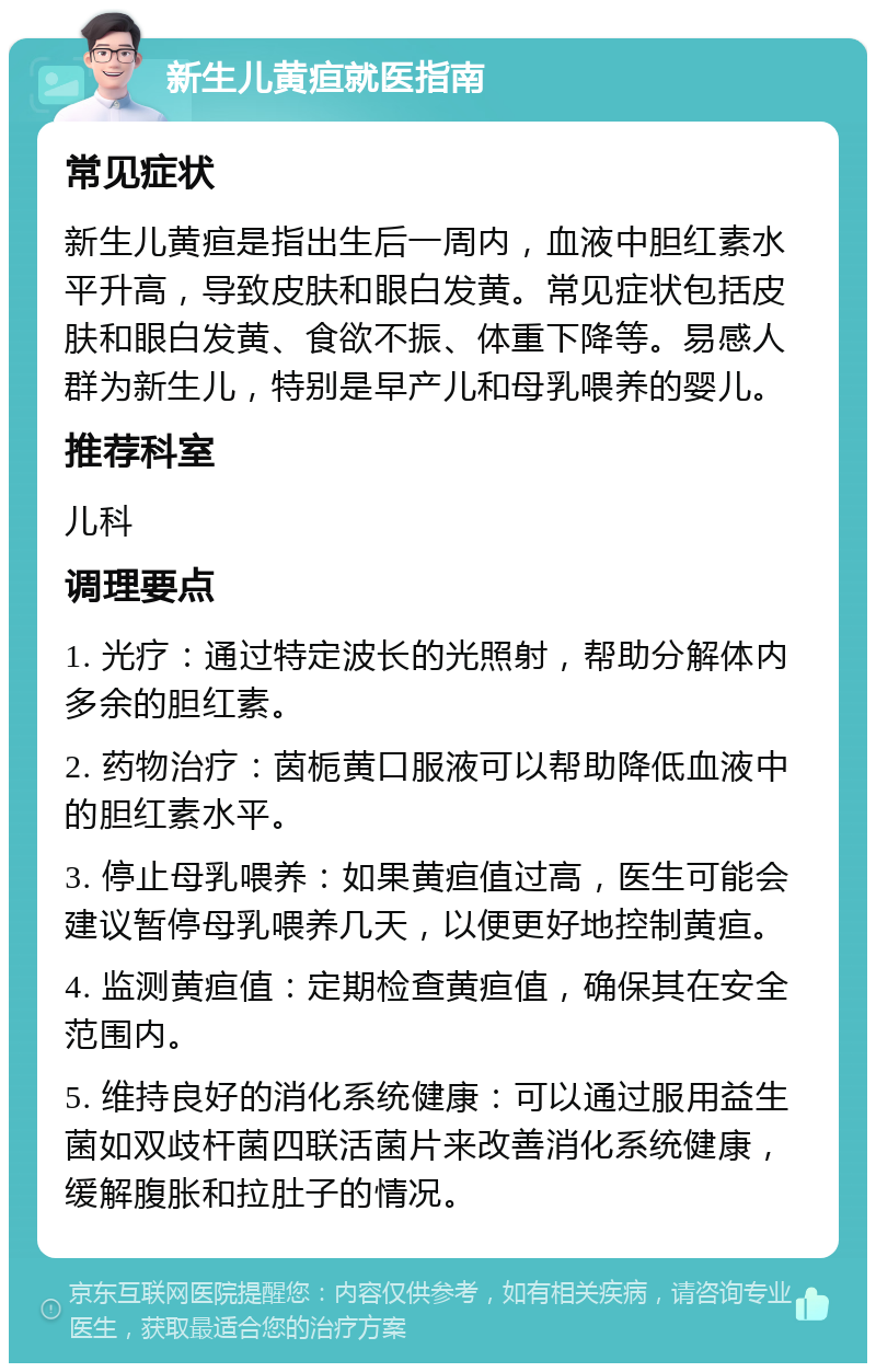 新生儿黄疸就医指南 常见症状 新生儿黄疸是指出生后一周内，血液中胆红素水平升高，导致皮肤和眼白发黄。常见症状包括皮肤和眼白发黄、食欲不振、体重下降等。易感人群为新生儿，特别是早产儿和母乳喂养的婴儿。 推荐科室 儿科 调理要点 1. 光疗：通过特定波长的光照射，帮助分解体内多余的胆红素。 2. 药物治疗：茵栀黄口服液可以帮助降低血液中的胆红素水平。 3. 停止母乳喂养：如果黄疸值过高，医生可能会建议暂停母乳喂养几天，以便更好地控制黄疸。 4. 监测黄疸值：定期检查黄疸值，确保其在安全范围内。 5. 维持良好的消化系统健康：可以通过服用益生菌如双歧杆菌四联活菌片来改善消化系统健康，缓解腹胀和拉肚子的情况。