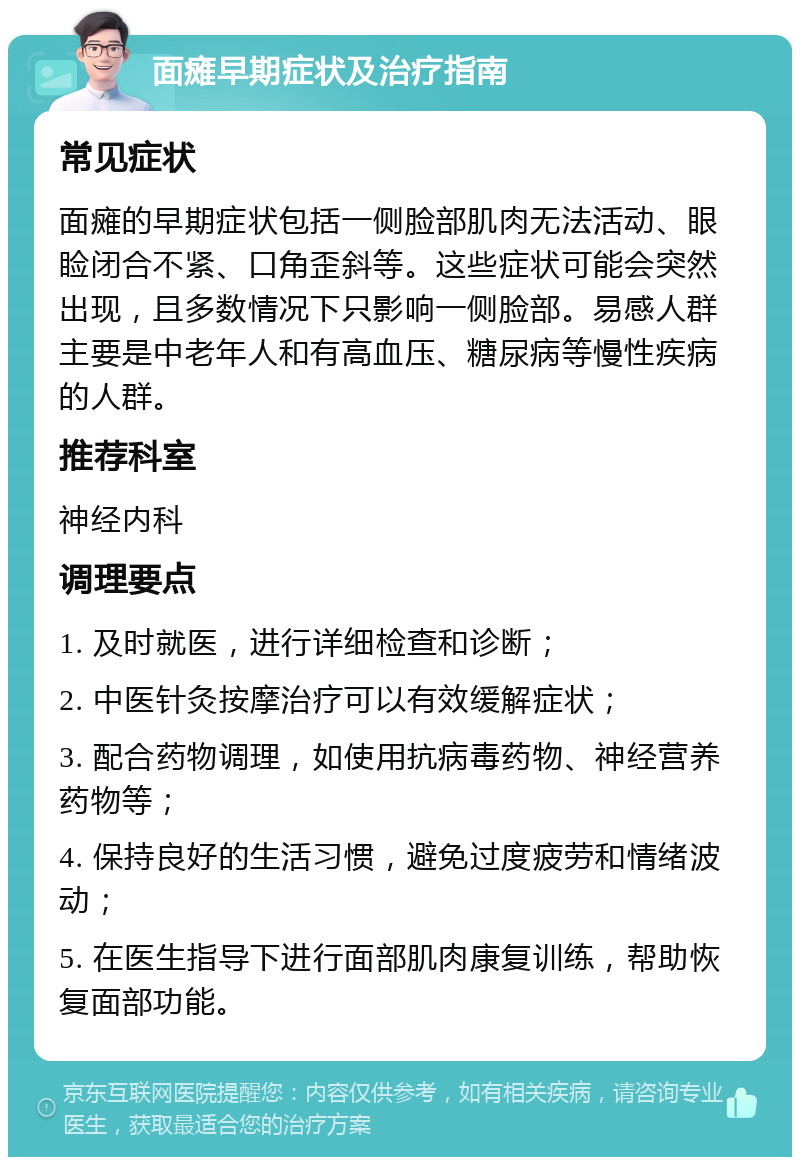 面瘫早期症状及治疗指南 常见症状 面瘫的早期症状包括一侧脸部肌肉无法活动、眼睑闭合不紧、口角歪斜等。这些症状可能会突然出现，且多数情况下只影响一侧脸部。易感人群主要是中老年人和有高血压、糖尿病等慢性疾病的人群。 推荐科室 神经内科 调理要点 1. 及时就医，进行详细检查和诊断； 2. 中医针灸按摩治疗可以有效缓解症状； 3. 配合药物调理，如使用抗病毒药物、神经营养药物等； 4. 保持良好的生活习惯，避免过度疲劳和情绪波动； 5. 在医生指导下进行面部肌肉康复训练，帮助恢复面部功能。