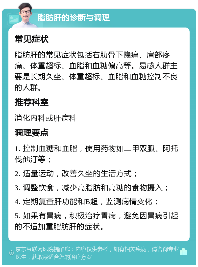 脂肪肝的诊断与调理 常见症状 脂肪肝的常见症状包括右肋骨下隐痛、肩部疼痛、体重超标、血脂和血糖偏高等。易感人群主要是长期久坐、体重超标、血脂和血糖控制不良的人群。 推荐科室 消化内科或肝病科 调理要点 1. 控制血糖和血脂，使用药物如二甲双胍、阿托伐他汀等； 2. 适量运动，改善久坐的生活方式； 3. 调整饮食，减少高脂肪和高糖的食物摄入； 4. 定期复查肝功能和B超，监测病情变化； 5. 如果有胃病，积极治疗胃病，避免因胃病引起的不适加重脂肪肝的症状。