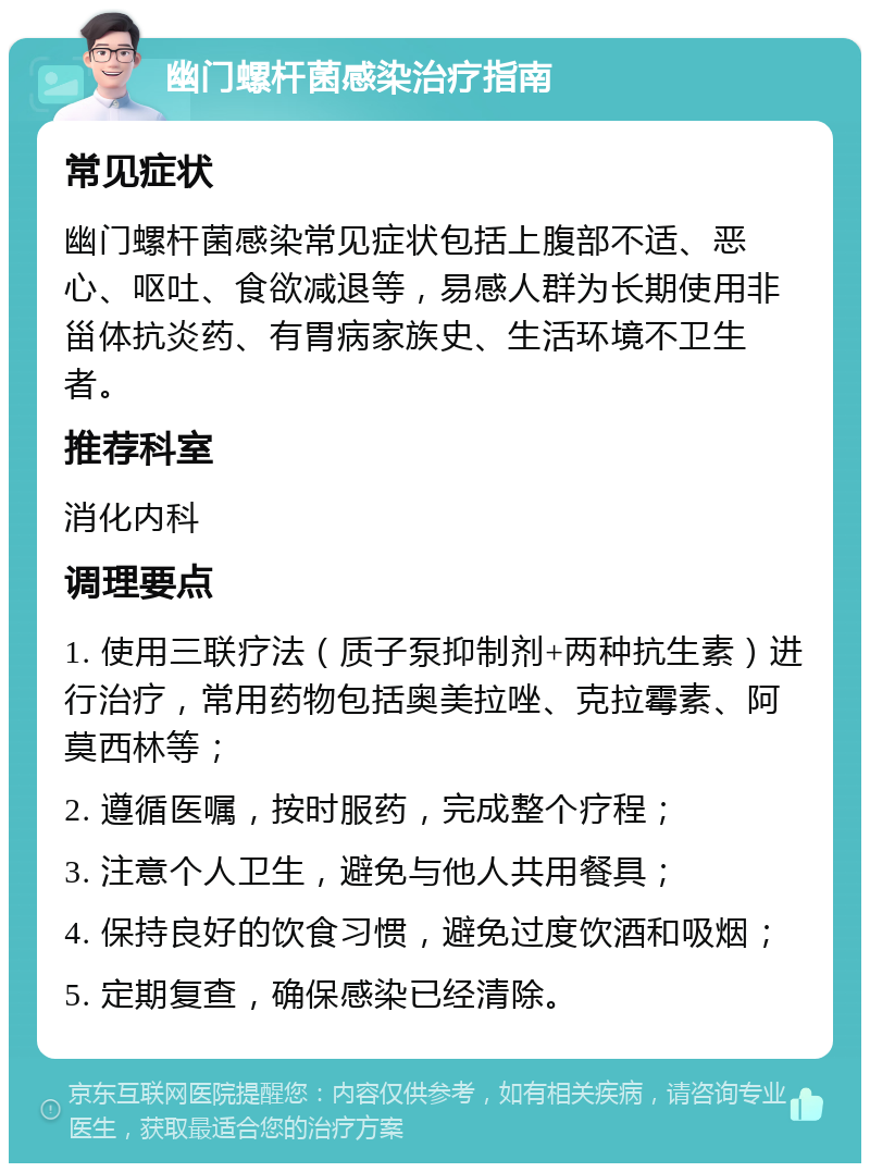 幽门螺杆菌感染治疗指南 常见症状 幽门螺杆菌感染常见症状包括上腹部不适、恶心、呕吐、食欲减退等，易感人群为长期使用非甾体抗炎药、有胃病家族史、生活环境不卫生者。 推荐科室 消化内科 调理要点 1. 使用三联疗法（质子泵抑制剂+两种抗生素）进行治疗，常用药物包括奥美拉唑、克拉霉素、阿莫西林等； 2. 遵循医嘱，按时服药，完成整个疗程； 3. 注意个人卫生，避免与他人共用餐具； 4. 保持良好的饮食习惯，避免过度饮酒和吸烟； 5. 定期复查，确保感染已经清除。