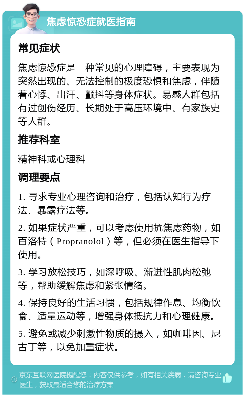 焦虑惊恐症就医指南 常见症状 焦虑惊恐症是一种常见的心理障碍，主要表现为突然出现的、无法控制的极度恐惧和焦虑，伴随着心悸、出汗、颤抖等身体症状。易感人群包括有过创伤经历、长期处于高压环境中、有家族史等人群。 推荐科室 精神科或心理科 调理要点 1. 寻求专业心理咨询和治疗，包括认知行为疗法、暴露疗法等。 2. 如果症状严重，可以考虑使用抗焦虑药物，如百洛特（Propranolol）等，但必须在医生指导下使用。 3. 学习放松技巧，如深呼吸、渐进性肌肉松弛等，帮助缓解焦虑和紧张情绪。 4. 保持良好的生活习惯，包括规律作息、均衡饮食、适量运动等，增强身体抵抗力和心理健康。 5. 避免或减少刺激性物质的摄入，如咖啡因、尼古丁等，以免加重症状。