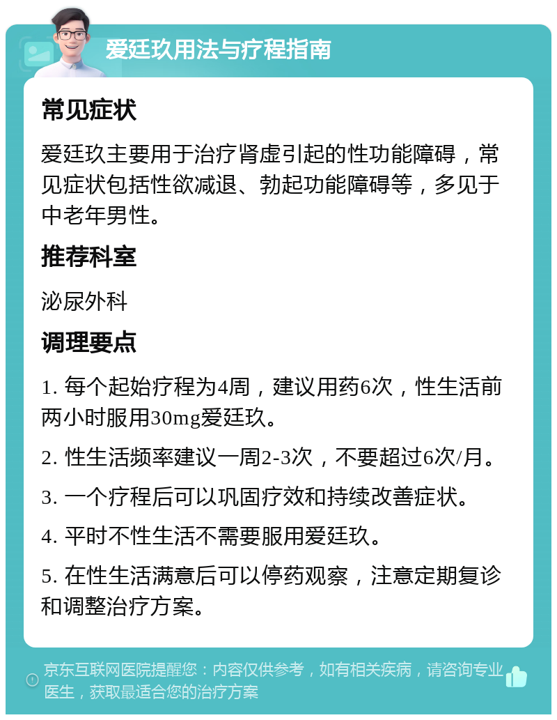 爱廷玖用法与疗程指南 常见症状 爱廷玖主要用于治疗肾虚引起的性功能障碍，常见症状包括性欲减退、勃起功能障碍等，多见于中老年男性。 推荐科室 泌尿外科 调理要点 1. 每个起始疗程为4周，建议用药6次，性生活前两小时服用30mg爱廷玖。 2. 性生活频率建议一周2-3次，不要超过6次/月。 3. 一个疗程后可以巩固疗效和持续改善症状。 4. 平时不性生活不需要服用爱廷玖。 5. 在性生活满意后可以停药观察，注意定期复诊和调整治疗方案。