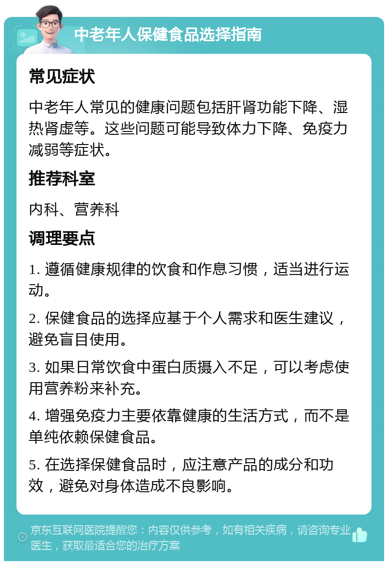 中老年人保健食品选择指南 常见症状 中老年人常见的健康问题包括肝肾功能下降、湿热肾虚等。这些问题可能导致体力下降、免疫力减弱等症状。 推荐科室 内科、营养科 调理要点 1. 遵循健康规律的饮食和作息习惯，适当进行运动。 2. 保健食品的选择应基于个人需求和医生建议，避免盲目使用。 3. 如果日常饮食中蛋白质摄入不足，可以考虑使用营养粉来补充。 4. 增强免疫力主要依靠健康的生活方式，而不是单纯依赖保健食品。 5. 在选择保健食品时，应注意产品的成分和功效，避免对身体造成不良影响。