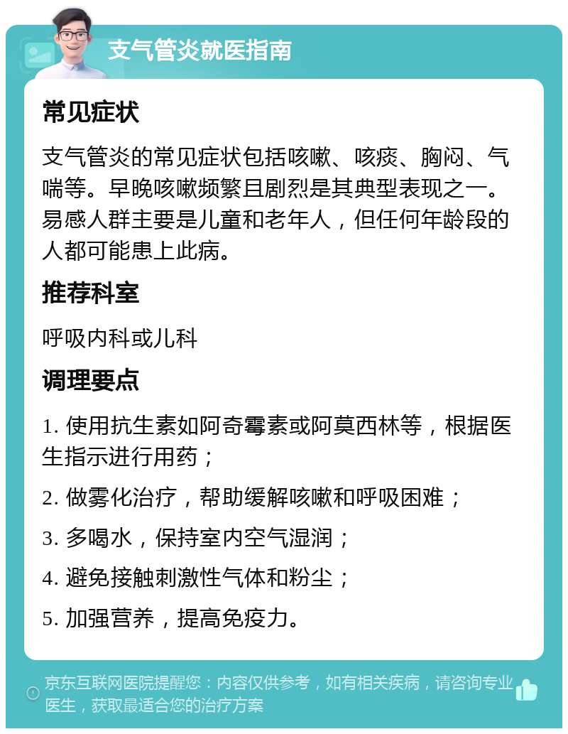 支气管炎就医指南 常见症状 支气管炎的常见症状包括咳嗽、咳痰、胸闷、气喘等。早晚咳嗽频繁且剧烈是其典型表现之一。易感人群主要是儿童和老年人，但任何年龄段的人都可能患上此病。 推荐科室 呼吸内科或儿科 调理要点 1. 使用抗生素如阿奇霉素或阿莫西林等，根据医生指示进行用药； 2. 做雾化治疗，帮助缓解咳嗽和呼吸困难； 3. 多喝水，保持室内空气湿润； 4. 避免接触刺激性气体和粉尘； 5. 加强营养，提高免疫力。