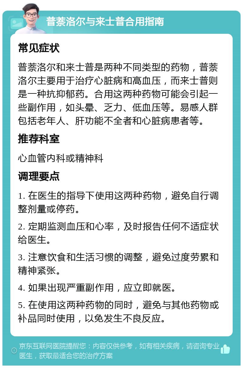 普萘洛尔与来士普合用指南 常见症状 普萘洛尔和来士普是两种不同类型的药物，普萘洛尔主要用于治疗心脏病和高血压，而来士普则是一种抗抑郁药。合用这两种药物可能会引起一些副作用，如头晕、乏力、低血压等。易感人群包括老年人、肝功能不全者和心脏病患者等。 推荐科室 心血管内科或精神科 调理要点 1. 在医生的指导下使用这两种药物，避免自行调整剂量或停药。 2. 定期监测血压和心率，及时报告任何不适症状给医生。 3. 注意饮食和生活习惯的调整，避免过度劳累和精神紧张。 4. 如果出现严重副作用，应立即就医。 5. 在使用这两种药物的同时，避免与其他药物或补品同时使用，以免发生不良反应。