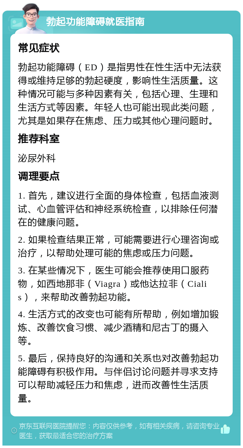 勃起功能障碍就医指南 常见症状 勃起功能障碍（ED）是指男性在性生活中无法获得或维持足够的勃起硬度，影响性生活质量。这种情况可能与多种因素有关，包括心理、生理和生活方式等因素。年轻人也可能出现此类问题，尤其是如果存在焦虑、压力或其他心理问题时。 推荐科室 泌尿外科 调理要点 1. 首先，建议进行全面的身体检查，包括血液测试、心血管评估和神经系统检查，以排除任何潜在的健康问题。 2. 如果检查结果正常，可能需要进行心理咨询或治疗，以帮助处理可能的焦虑或压力问题。 3. 在某些情况下，医生可能会推荐使用口服药物，如西地那非（Viagra）或他达拉非（Cialis），来帮助改善勃起功能。 4. 生活方式的改变也可能有所帮助，例如增加锻炼、改善饮食习惯、减少酒精和尼古丁的摄入等。 5. 最后，保持良好的沟通和关系也对改善勃起功能障碍有积极作用。与伴侣讨论问题并寻求支持可以帮助减轻压力和焦虑，进而改善性生活质量。