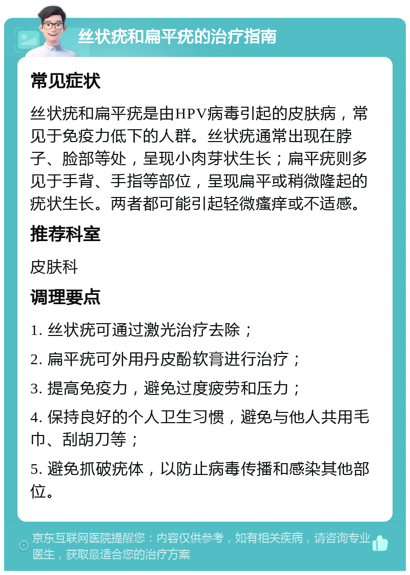 丝状疣和扁平疣的治疗指南 常见症状 丝状疣和扁平疣是由HPV病毒引起的皮肤病，常见于免疫力低下的人群。丝状疣通常出现在脖子、脸部等处，呈现小肉芽状生长；扁平疣则多见于手背、手指等部位，呈现扁平或稍微隆起的疣状生长。两者都可能引起轻微瘙痒或不适感。 推荐科室 皮肤科 调理要点 1. 丝状疣可通过激光治疗去除； 2. 扁平疣可外用丹皮酚软膏进行治疗； 3. 提高免疫力，避免过度疲劳和压力； 4. 保持良好的个人卫生习惯，避免与他人共用毛巾、刮胡刀等； 5. 避免抓破疣体，以防止病毒传播和感染其他部位。