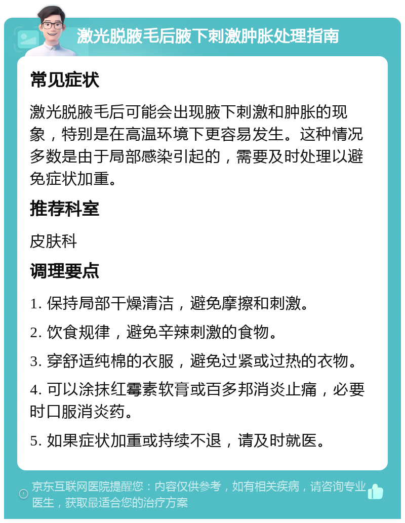 激光脱腋毛后腋下刺激肿胀处理指南 常见症状 激光脱腋毛后可能会出现腋下刺激和肿胀的现象，特别是在高温环境下更容易发生。这种情况多数是由于局部感染引起的，需要及时处理以避免症状加重。 推荐科室 皮肤科 调理要点 1. 保持局部干燥清洁，避免摩擦和刺激。 2. 饮食规律，避免辛辣刺激的食物。 3. 穿舒适纯棉的衣服，避免过紧或过热的衣物。 4. 可以涂抹红霉素软膏或百多邦消炎止痛，必要时口服消炎药。 5. 如果症状加重或持续不退，请及时就医。