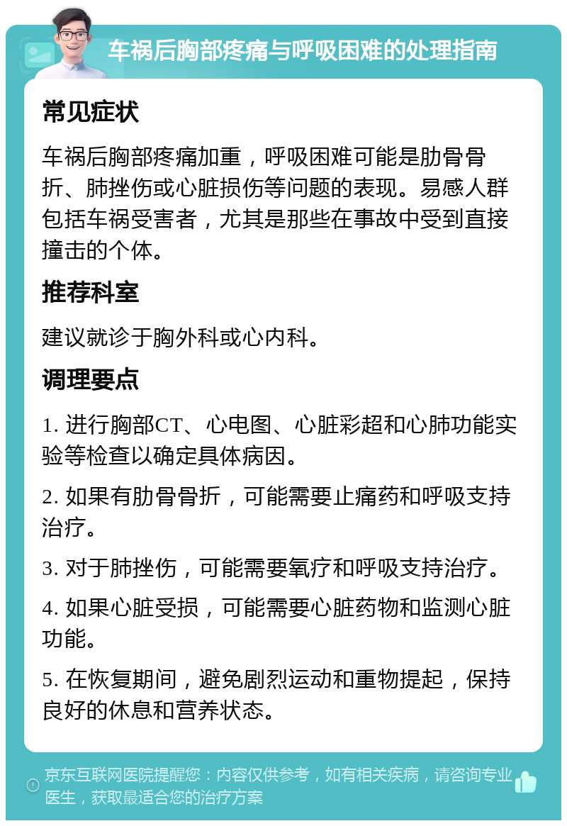 车祸后胸部疼痛与呼吸困难的处理指南 常见症状 车祸后胸部疼痛加重，呼吸困难可能是肋骨骨折、肺挫伤或心脏损伤等问题的表现。易感人群包括车祸受害者，尤其是那些在事故中受到直接撞击的个体。 推荐科室 建议就诊于胸外科或心内科。 调理要点 1. 进行胸部CT、心电图、心脏彩超和心肺功能实验等检查以确定具体病因。 2. 如果有肋骨骨折，可能需要止痛药和呼吸支持治疗。 3. 对于肺挫伤，可能需要氧疗和呼吸支持治疗。 4. 如果心脏受损，可能需要心脏药物和监测心脏功能。 5. 在恢复期间，避免剧烈运动和重物提起，保持良好的休息和营养状态。