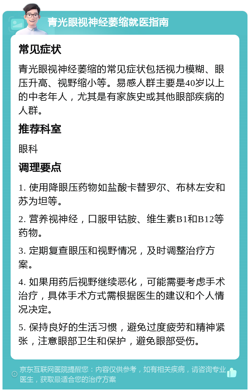 青光眼视神经萎缩就医指南 常见症状 青光眼视神经萎缩的常见症状包括视力模糊、眼压升高、视野缩小等。易感人群主要是40岁以上的中老年人，尤其是有家族史或其他眼部疾病的人群。 推荐科室 眼科 调理要点 1. 使用降眼压药物如盐酸卡替罗尔、布林左安和苏为坦等。 2. 营养视神经，口服甲钴胺、维生素B1和B12等药物。 3. 定期复查眼压和视野情况，及时调整治疗方案。 4. 如果用药后视野继续恶化，可能需要考虑手术治疗，具体手术方式需根据医生的建议和个人情况决定。 5. 保持良好的生活习惯，避免过度疲劳和精神紧张，注意眼部卫生和保护，避免眼部受伤。