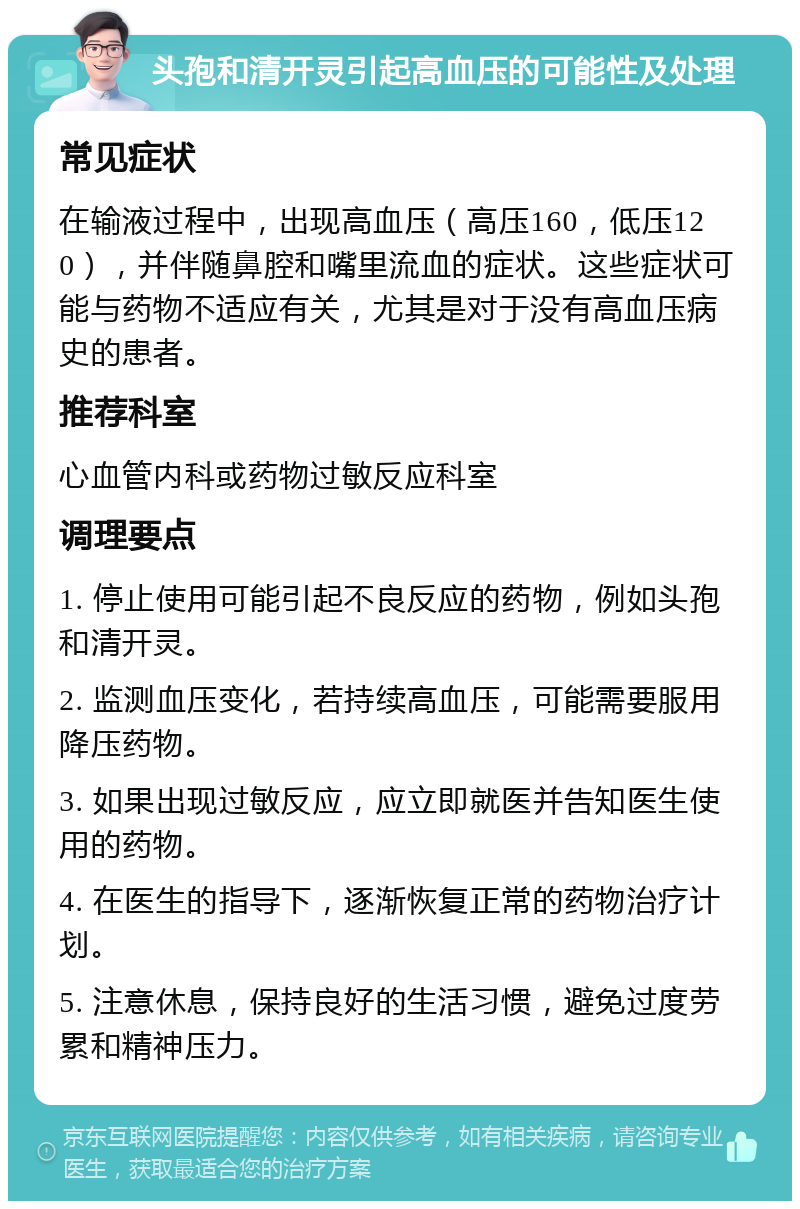 头孢和清开灵引起高血压的可能性及处理 常见症状 在输液过程中，出现高血压（高压160，低压120），并伴随鼻腔和嘴里流血的症状。这些症状可能与药物不适应有关，尤其是对于没有高血压病史的患者。 推荐科室 心血管内科或药物过敏反应科室 调理要点 1. 停止使用可能引起不良反应的药物，例如头孢和清开灵。 2. 监测血压变化，若持续高血压，可能需要服用降压药物。 3. 如果出现过敏反应，应立即就医并告知医生使用的药物。 4. 在医生的指导下，逐渐恢复正常的药物治疗计划。 5. 注意休息，保持良好的生活习惯，避免过度劳累和精神压力。