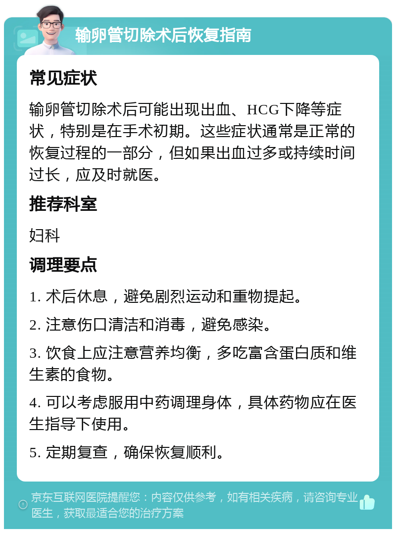 输卵管切除术后恢复指南 常见症状 输卵管切除术后可能出现出血、HCG下降等症状，特别是在手术初期。这些症状通常是正常的恢复过程的一部分，但如果出血过多或持续时间过长，应及时就医。 推荐科室 妇科 调理要点 1. 术后休息，避免剧烈运动和重物提起。 2. 注意伤口清洁和消毒，避免感染。 3. 饮食上应注意营养均衡，多吃富含蛋白质和维生素的食物。 4. 可以考虑服用中药调理身体，具体药物应在医生指导下使用。 5. 定期复查，确保恢复顺利。