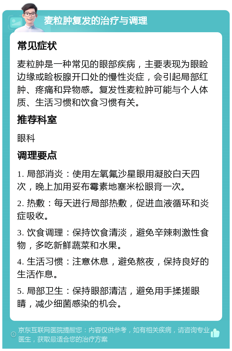 麦粒肿复发的治疗与调理 常见症状 麦粒肿是一种常见的眼部疾病，主要表现为眼睑边缘或睑板腺开口处的慢性炎症，会引起局部红肿、疼痛和异物感。复发性麦粒肿可能与个人体质、生活习惯和饮食习惯有关。 推荐科室 眼科 调理要点 1. 局部消炎：使用左氧氟沙星眼用凝胶白天四次，晚上加用妥布霉素地塞米松眼膏一次。 2. 热敷：每天进行局部热敷，促进血液循环和炎症吸收。 3. 饮食调理：保持饮食清淡，避免辛辣刺激性食物，多吃新鲜蔬菜和水果。 4. 生活习惯：注意休息，避免熬夜，保持良好的生活作息。 5. 局部卫生：保持眼部清洁，避免用手揉搓眼睛，减少细菌感染的机会。