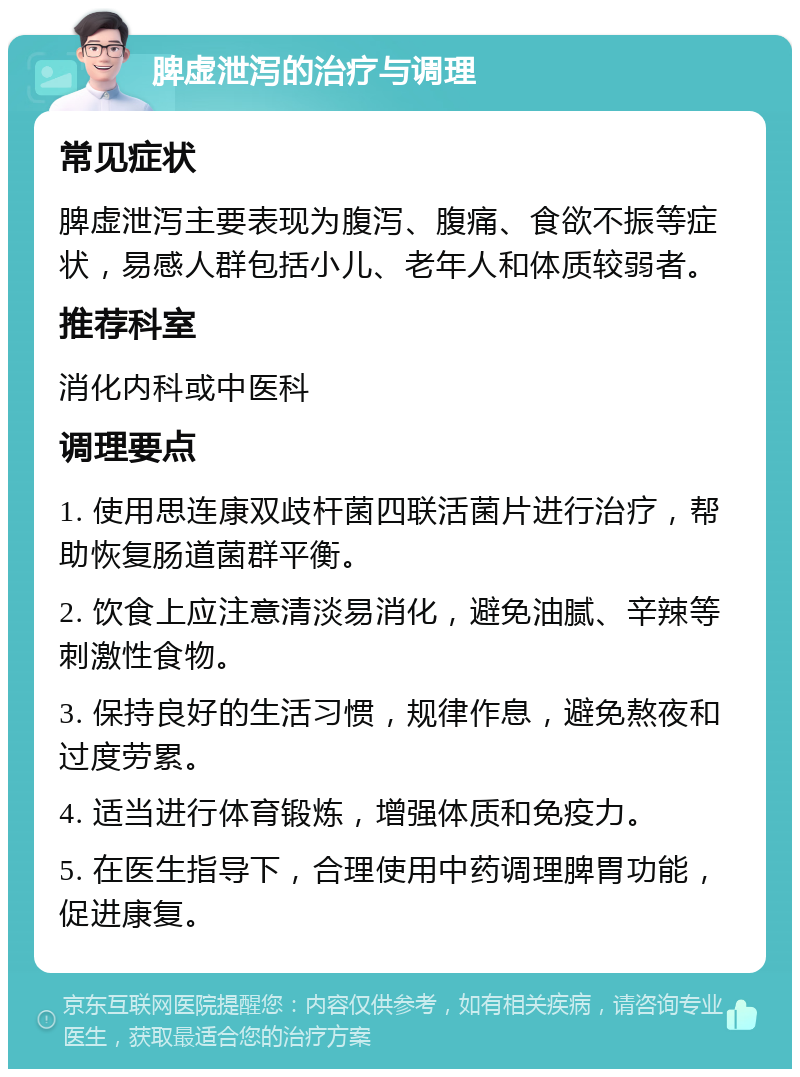 脾虚泄泻的治疗与调理 常见症状 脾虚泄泻主要表现为腹泻、腹痛、食欲不振等症状，易感人群包括小儿、老年人和体质较弱者。 推荐科室 消化内科或中医科 调理要点 1. 使用思连康双歧杆菌四联活菌片进行治疗，帮助恢复肠道菌群平衡。 2. 饮食上应注意清淡易消化，避免油腻、辛辣等刺激性食物。 3. 保持良好的生活习惯，规律作息，避免熬夜和过度劳累。 4. 适当进行体育锻炼，增强体质和免疫力。 5. 在医生指导下，合理使用中药调理脾胃功能，促进康复。