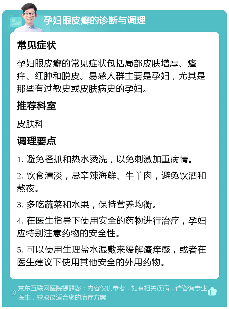 孕妇眼皮癣的诊断与调理 常见症状 孕妇眼皮癣的常见症状包括局部皮肤增厚、瘙痒、红肿和脱皮。易感人群主要是孕妇，尤其是那些有过敏史或皮肤病史的孕妇。 推荐科室 皮肤科 调理要点 1. 避免搔抓和热水烫洗，以免刺激加重病情。 2. 饮食清淡，忌辛辣海鲜、牛羊肉，避免饮酒和熬夜。 3. 多吃蔬菜和水果，保持营养均衡。 4. 在医生指导下使用安全的药物进行治疗，孕妇应特别注意药物的安全性。 5. 可以使用生理盐水湿敷来缓解瘙痒感，或者在医生建议下使用其他安全的外用药物。