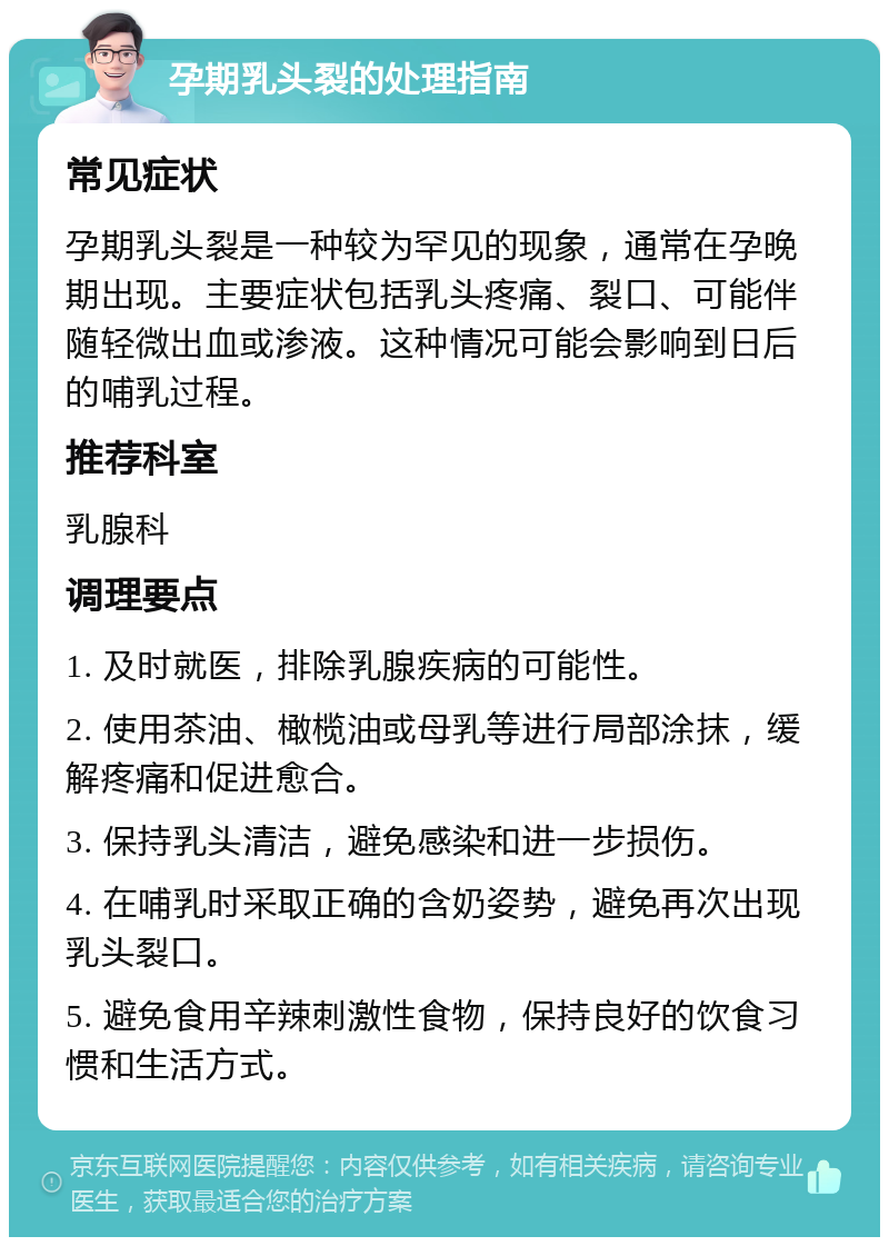 孕期乳头裂的处理指南 常见症状 孕期乳头裂是一种较为罕见的现象，通常在孕晚期出现。主要症状包括乳头疼痛、裂口、可能伴随轻微出血或渗液。这种情况可能会影响到日后的哺乳过程。 推荐科室 乳腺科 调理要点 1. 及时就医，排除乳腺疾病的可能性。 2. 使用茶油、橄榄油或母乳等进行局部涂抹，缓解疼痛和促进愈合。 3. 保持乳头清洁，避免感染和进一步损伤。 4. 在哺乳时采取正确的含奶姿势，避免再次出现乳头裂口。 5. 避免食用辛辣刺激性食物，保持良好的饮食习惯和生活方式。