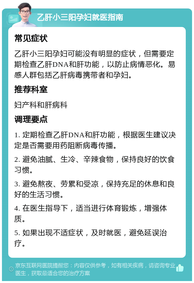 乙肝小三阳孕妇就医指南 常见症状 乙肝小三阳孕妇可能没有明显的症状，但需要定期检查乙肝DNA和肝功能，以防止病情恶化。易感人群包括乙肝病毒携带者和孕妇。 推荐科室 妇产科和肝病科 调理要点 1. 定期检查乙肝DNA和肝功能，根据医生建议决定是否需要用药阻断病毒传播。 2. 避免油腻、生冷、辛辣食物，保持良好的饮食习惯。 3. 避免熬夜、劳累和受凉，保持充足的休息和良好的生活习惯。 4. 在医生指导下，适当进行体育锻炼，增强体质。 5. 如果出现不适症状，及时就医，避免延误治疗。