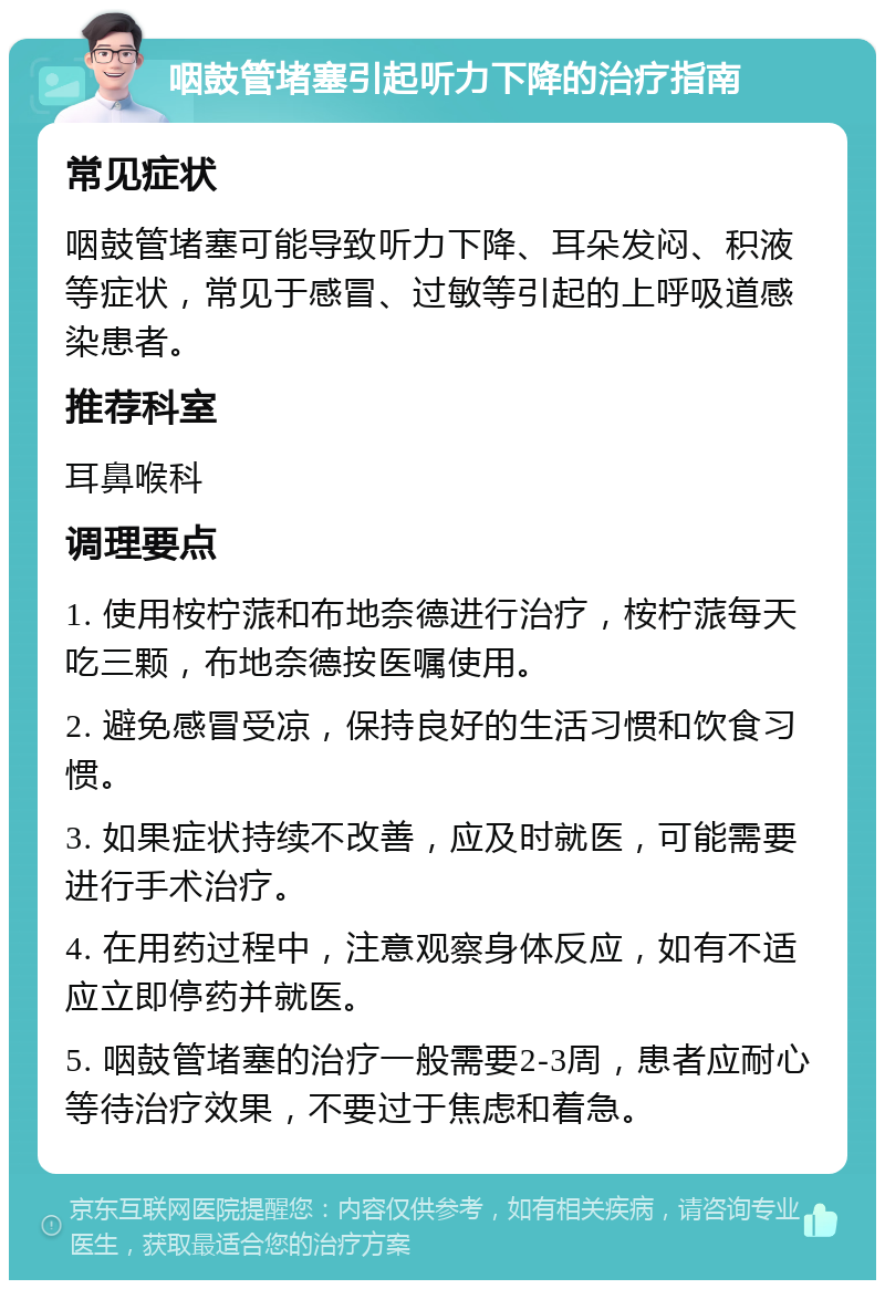 咽鼓管堵塞引起听力下降的治疗指南 常见症状 咽鼓管堵塞可能导致听力下降、耳朵发闷、积液等症状，常见于感冒、过敏等引起的上呼吸道感染患者。 推荐科室 耳鼻喉科 调理要点 1. 使用桉柠蒎和布地奈德进行治疗，桉柠蒎每天吃三颗，布地奈德按医嘱使用。 2. 避免感冒受凉，保持良好的生活习惯和饮食习惯。 3. 如果症状持续不改善，应及时就医，可能需要进行手术治疗。 4. 在用药过程中，注意观察身体反应，如有不适应立即停药并就医。 5. 咽鼓管堵塞的治疗一般需要2-3周，患者应耐心等待治疗效果，不要过于焦虑和着急。