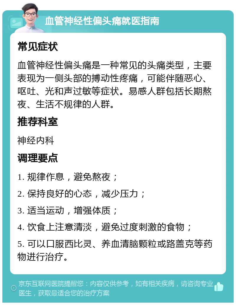 血管神经性偏头痛就医指南 常见症状 血管神经性偏头痛是一种常见的头痛类型，主要表现为一侧头部的搏动性疼痛，可能伴随恶心、呕吐、光和声过敏等症状。易感人群包括长期熬夜、生活不规律的人群。 推荐科室 神经内科 调理要点 1. 规律作息，避免熬夜； 2. 保持良好的心态，减少压力； 3. 适当运动，增强体质； 4. 饮食上注意清淡，避免过度刺激的食物； 5. 可以口服西比灵、养血清脑颗粒或路盖克等药物进行治疗。