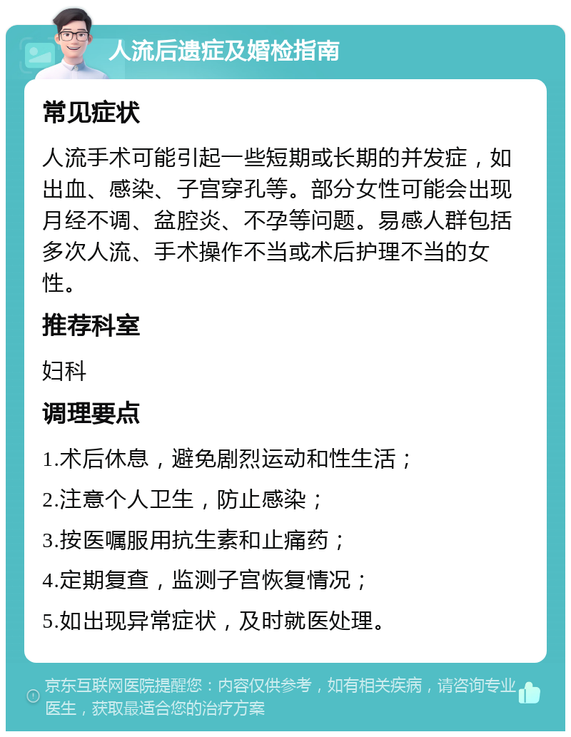 人流后遗症及婚检指南 常见症状 人流手术可能引起一些短期或长期的并发症，如出血、感染、子宫穿孔等。部分女性可能会出现月经不调、盆腔炎、不孕等问题。易感人群包括多次人流、手术操作不当或术后护理不当的女性。 推荐科室 妇科 调理要点 1.术后休息，避免剧烈运动和性生活； 2.注意个人卫生，防止感染； 3.按医嘱服用抗生素和止痛药； 4.定期复查，监测子宫恢复情况； 5.如出现异常症状，及时就医处理。