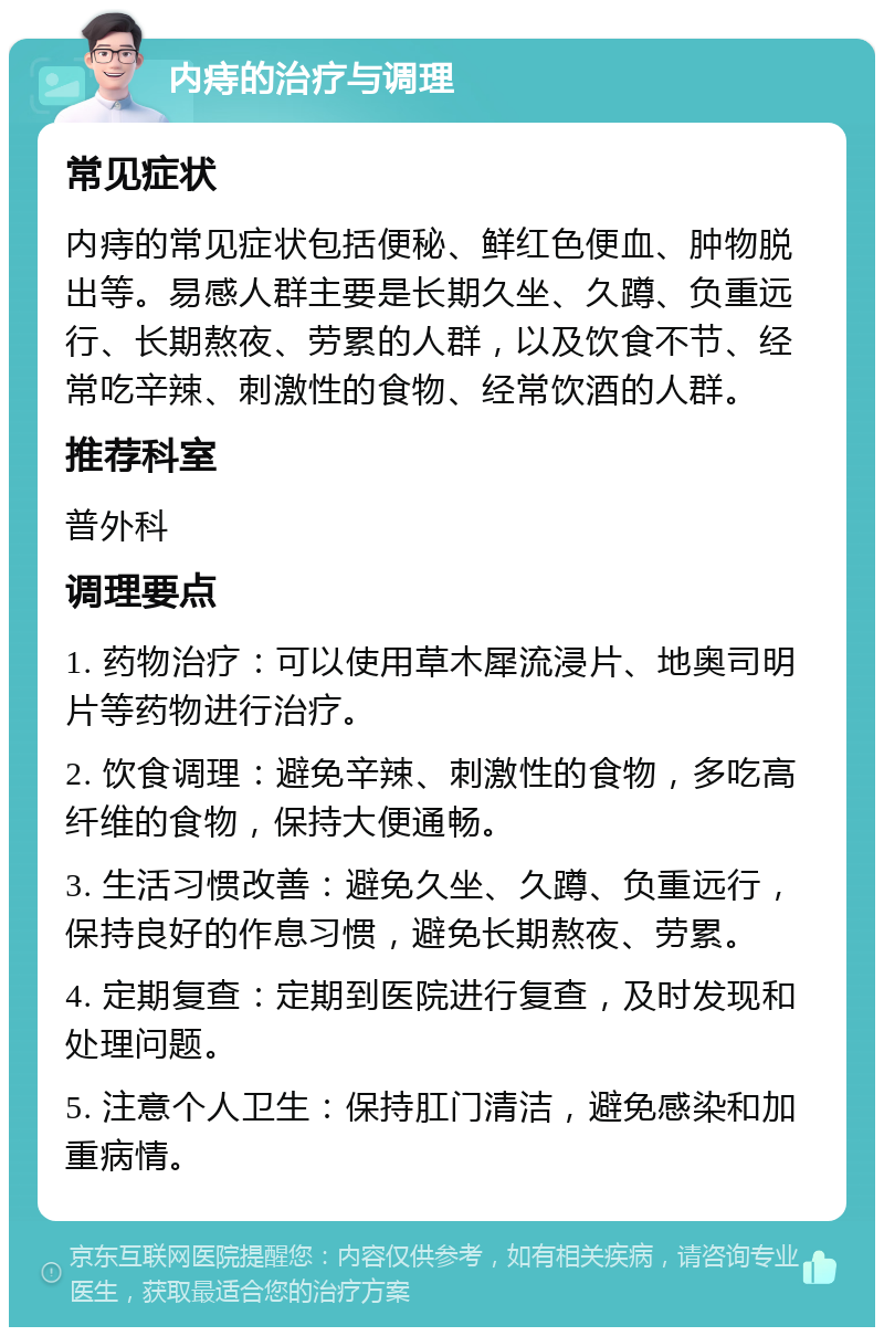 内痔的治疗与调理 常见症状 内痔的常见症状包括便秘、鲜红色便血、肿物脱出等。易感人群主要是长期久坐、久蹲、负重远行、长期熬夜、劳累的人群，以及饮食不节、经常吃辛辣、刺激性的食物、经常饮酒的人群。 推荐科室 普外科 调理要点 1. 药物治疗：可以使用草木犀流浸片、地奥司明片等药物进行治疗。 2. 饮食调理：避免辛辣、刺激性的食物，多吃高纤维的食物，保持大便通畅。 3. 生活习惯改善：避免久坐、久蹲、负重远行，保持良好的作息习惯，避免长期熬夜、劳累。 4. 定期复查：定期到医院进行复查，及时发现和处理问题。 5. 注意个人卫生：保持肛门清洁，避免感染和加重病情。