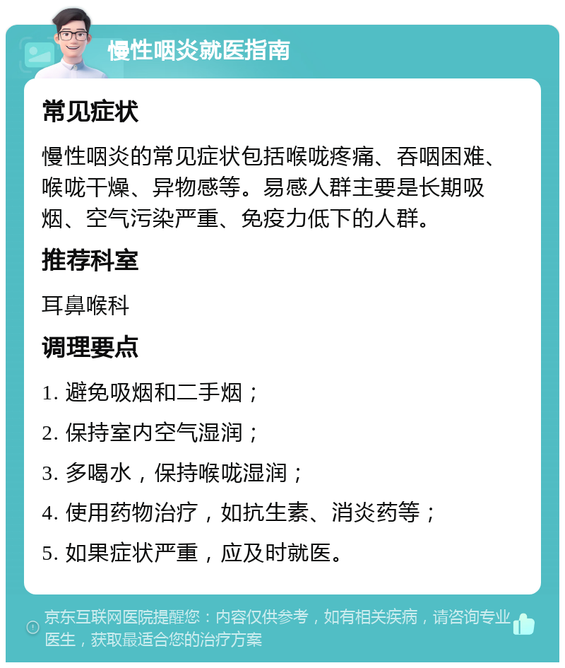 慢性咽炎就医指南 常见症状 慢性咽炎的常见症状包括喉咙疼痛、吞咽困难、喉咙干燥、异物感等。易感人群主要是长期吸烟、空气污染严重、免疫力低下的人群。 推荐科室 耳鼻喉科 调理要点 1. 避免吸烟和二手烟； 2. 保持室内空气湿润； 3. 多喝水，保持喉咙湿润； 4. 使用药物治疗，如抗生素、消炎药等； 5. 如果症状严重，应及时就医。