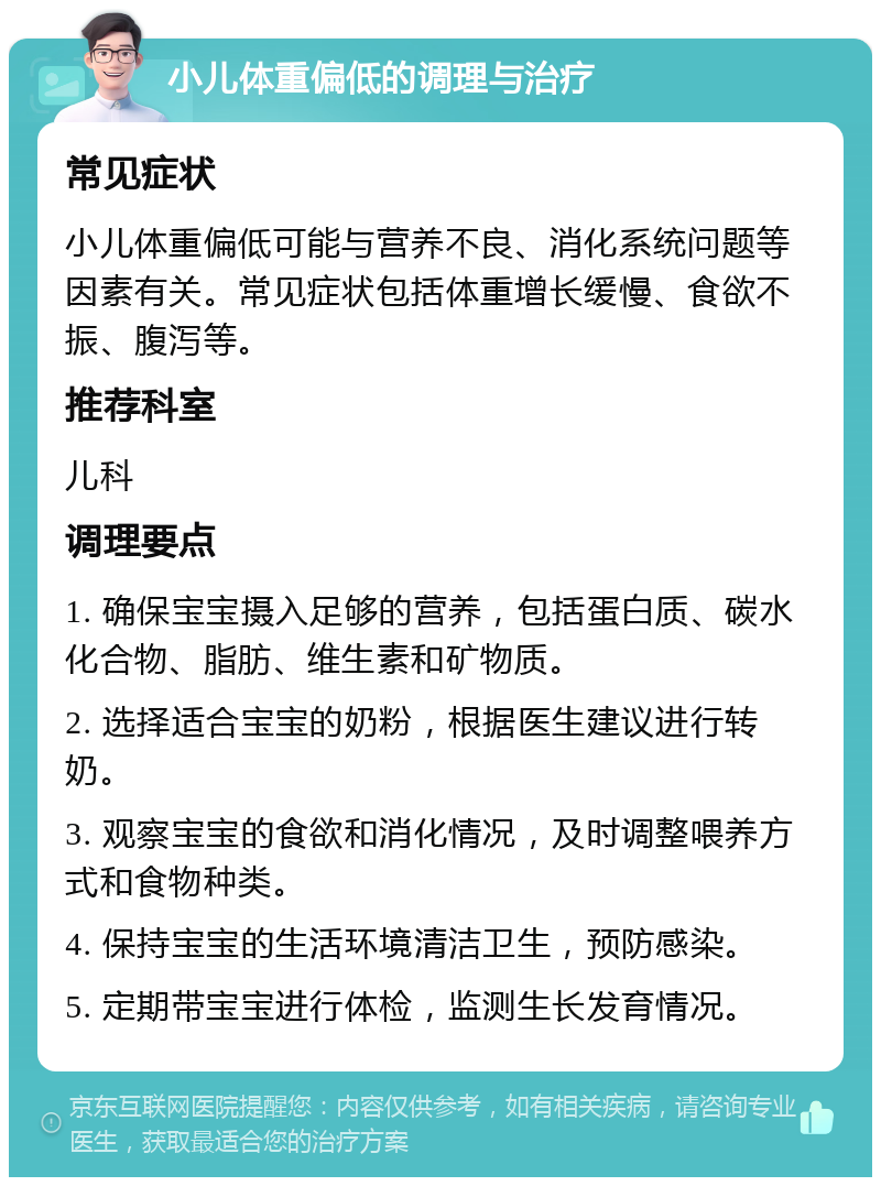 小儿体重偏低的调理与治疗 常见症状 小儿体重偏低可能与营养不良、消化系统问题等因素有关。常见症状包括体重增长缓慢、食欲不振、腹泻等。 推荐科室 儿科 调理要点 1. 确保宝宝摄入足够的营养，包括蛋白质、碳水化合物、脂肪、维生素和矿物质。 2. 选择适合宝宝的奶粉，根据医生建议进行转奶。 3. 观察宝宝的食欲和消化情况，及时调整喂养方式和食物种类。 4. 保持宝宝的生活环境清洁卫生，预防感染。 5. 定期带宝宝进行体检，监测生长发育情况。